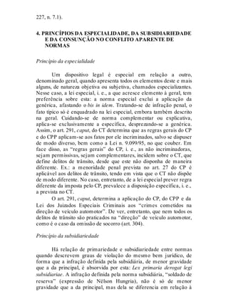 227, n. 7.1).
4. PRINCÍPIOS DA ESPECIALIDADE, DA SUBSIDIARIEDADE
E DA CONSUNÇÃO NO CONFLITO APARENTE DE
NORMAS
Princípio da especialidade
Um dispositivo legal é especial em relação a outro,
denominado geral, quando apresenta todos os elementos deste e mais
alguns, de natureza objetiva ou subjetiva, chamados especializantes.
Nesse caso, a lei especial, i. e., a que acresce elemento à geral, tem
preferência sobre esta: a norma especial exclui a aplicação da
genérica, afastando o bis in idem. Tratando-se de infração penal, o
fato típico só é enquadrado na lei especial, embora também descrito
na geral. Cuidando-se de norma complementar ou explicativa,
aplica-se exclusivamente a específica, desprezando-se a genérica.
Assim, o art. 291, caput, do CT determina que as regras gerais do CP
e do CPP aplicam-se aos fatos por ele incriminados, salvo se dispuser
de modo diverso, bem como a Lei n. 9.099/95, no que couber. Em
face disso, as “regras gerais” do CP, i. e., as não incriminadoras,
sejam permissivas, sejam complementares, incidem sobre o CT, que
define delitos de trânsito, desde que este não disponha de maneira
diferente. Ex.: a menoridade penal prevista no art. 27 do CP é
aplicável aos delitos de trânsito, tendo em vista que o CT não dispõe
de modo diferente. No caso, entretanto, de a lei especial prever regra
diferente da imposta pelo CP, prevalece a disposição específica, i. e.,
a prevista no CT.
O art. 291, caput, determina a aplicação do CP, do CPP e da
Lei dos Juizados Especiais Criminais aos “crimes cometidos na
direção de veículo automotor”. De ver, entretanto, que nem todos os
delitos de trânsito são praticados na “direção” de veículo automotor,
como é o caso da omissão de socorro (art. 304).
Princípio da subsidiariedade
Há relação de primariedade e subsidiariedade entre normas
quando descrevem graus de violação do mesmo bem jurídico, de
forma que a infração definida pela subsidiária, de menor gravidade
que a da principal, é absorvida por esta: Lex primaria derogat legi
subsidiariae. A infração definida pela norma subsidiária, “soldado de
reserva” (expressão de Nélson Hungria), não é só de menor
gravidade que a da principal, mas dela se diferencia em relação à
 