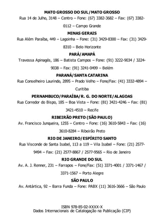 MATO GROSSO DO SUL/MATO GROSSO
Rua 14 de Julho, 3148 – Centro – Fone: (67) 3382-3682 – Fax: (67) 3382-
0112 – Campo Grande
MINAS GERAIS
Rua Além Paraíba, 449 – Lagoinha – Fone: (31) 3429-8300 – Fax: (31) 3429-
8310 – Belo Horizonte
PARÁ/AMAPÁ
Travessa Apinagés, 186 – Batista Campos – Fone: (91) 3222-9034 / 3224-
9038 – Fax: (91) 3241-0499 – Belém
PARANÁ/SANTA CATARINA
Rua Conselheiro Laurindo, 2895 – Prado Velho – Fone/Fax: (41) 3332-4894 –
Curitiba
PERNAMBUCO/PARAÍBA/R. G. DO NORTE/ALAGOAS
Rua Corredor do Bispo, 185 – Boa Vista – Fone: (81) 3421-4246 – Fax: (81)
3421-4510 – Recife
RIBEIRÃO PRETO (SÃO PAULO)
Av. Francisco Junqueira, 1255 – Centro – Fone: (16) 3610-5843 – Fax: (16)
3610-8284 – Ribeirão Preto
RIO DE JANEIRO/ESPÍRITO SANTO
Rua Visconde de Santa Isabel, 113 a 119 – Vila Isabel – Fone: (21) 2577-
9494 – Fax: (21) 2577-8867 / 2577-9565 – Rio de Janeiro
RIO GRANDE DO SUL
Av. A. J. Renner, 231 – Farrapos – Fone/Fax: (51) 3371-4001 / 3371-1467 /
3371-1567 – Porto Alegre
SÃO PAULO
Av. Antártica, 92 – Barra Funda – Fone: PABX (11) 3616-3666 – São Paulo
ISBN 978-85-02-XXXX-X
Dados Internacionais de Catalogação na Publicação (CIP)
 