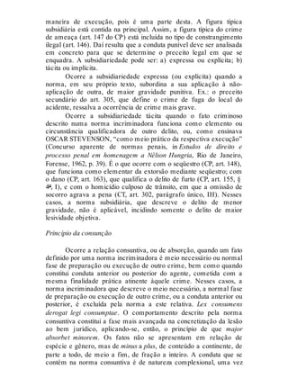 maneira de execução, pois é uma parte desta. A figura típica
subsidiária está contida na principal. Assim, a figura típica do crime
de ameaça (art. 147 do CP) está incluída no tipo de constrangimento
ilegal (art. 146). Daí resulta que a conduta punível deve ser analisada
em concreto para que se determine o preceito legal em que se
enquadra. A subsidiariedade pode ser: a) expressa ou explícita; b)
tácita ou implícita.
Ocorre a subsidiariedade expressa (ou explícita) quando a
norma, em seu próprio texto, subordina a sua aplicação à não-
aplicação de outra, de maior gravidade punitiva. Ex.: o preceito
secundário do art. 305, que define o crime de fuga do local do
acidente, ressalva a ocorrência de crime mais grave.
Ocorre a subsidiariedade tácita quando o fato criminoso
descrito numa norma incriminadora funciona como elemento ou
circunstância qualificadora de outro delito, ou, como ensinava
OSCAR STEVENSON, “como meio prático da respectiva execução”
(Concurso aparente de normas penais, in Estudos de direito e
processo penal em homenagem a Nélson Hungria, Rio de Janeiro,
Forense, 1962, p. 39). É o que ocorre com o seqüestro (CP, art. 148),
que funciona como elementar da extorsão mediante seqüestro; com
o dano (CP, art. 163), que qualifica o delito de furto (CP, art. 155, §
4º, I), e com o homicídio culposo de trânsito, em que a omissão de
socorro agrava a pena (CT, art. 302, parágrafo único, III). Nesses
casos, a norma subsidiária, que descreve o delito de menor
gravidade, não é aplicável, incidindo somente o delito de maior
lesividade objetiva.
Princípio da consunção
Ocorre a relação consuntiva, ou de absorção, quando um fato
definido por uma norma incriminadora é meio necessário ou normal
fase de preparação ou execução de outro crime, bem como quando
constitui conduta anterior ou posterior do agente, cometida com a
mesma finalidade prática atinente àquele crime. Nesses casos, a
norma incriminadora que descreve o meio necessário, a normal fase
de preparação ou execução de outro crime, ou a conduta anterior ou
posterior, é excluída pela norma a este relativa. Lex consumens
derogat legi consumptae. O comportamento descrito pela norma
consuntiva constitui a fase mais avançada na concretização da lesão
ao bem jurídico, aplicando-se, então, o princípio de que major
absorbet minorem. Os fatos não se apresentam em relação de
espécie e gênero, mas de minus a plus, de conteúdo a continente, de
parte a todo, de meio a fim, de fração a inteiro. A conduta que se
contém na norma consuntiva é de natureza complexional, uma vez
 