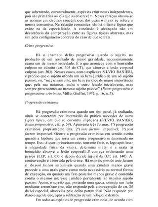 que subentende, estruturalmente, espécies criminosas independentes,
pois são primárias as leis que as descrevem. Nessa relação situam-se
as normas em círculos concêntricos, dos quais o maior se refere à
norma consuntiva. Na relação consuntiva não há o liame lógico que
existe na da especialidade. A conclusão é alcançada não em
decorrência da comparação entre as figuras típicas abstratas, mas
sim pela configuração concreta do caso de que se trata.
Crime progressivo
Há o chamado delito progressivo quando o sujeito, na
produção de um resultado de maior gravidade, necessariamente
causa um de menor lesividade. É o que acontece com o homicídio
culposo no trânsito (art. 303 do CT), que absorve a lesão corporal
culposa (art. 303). Nesses casos, como explicava SILVIO RANIERI,
é preciso que o sujeito ofenda um só bem jurídico de um só sujeito
passivo, ou, “sucessivamente, um bem jurídico de maior importância
que, pela sua natureza, inclui o outro lesado inicialmente, mas
sempre pertencentes ao mesmo sujeito passivo” (Reato progressivo e
progressione criminosa, Milão, Giuffrè, 1942, p. 16, n. 5).
Progressão criminosa
Há progressão criminosa quando um tipo penal, já realizado,
ainda se concretiza por intermédio da prática sucessiva de outra
figura típica, em que se encontra implicada (SILVIO RANIERI,
Reato progressivo, cit., p. 59). Apresenta três formas: 1ª) progressão
criminosa propriamente dita; 2ª) ante factum impunível; 3ª) post
factum impunível. Ocorre a progressão criminosa em sentido estrito
quando a hipótese que seria um crime progressivo se desvincula no
tempo. Exs.: A quer, primeiramente, somente ferir, e, logo após lesar
a integridade física da vítima, determina matar e a mata (o
homicídio absorve a lesão corporal). B começa molestando uma
pessoa (LCP, art. 65) e depois decide injuriá-la (CP, art. 140). A
contravenção é absorvida pelo crime. Há os princípios do ante factum
e do post factum impuníveis quando uma conduta menos grave
precede a uma mais grave como meio necessário ou normal forma
de execução, ou quando um fato posterior menos grave é cometido
contra o mesmo interesse jurídico pertencente ao mesmo sujeito
passivo. Assim, o sujeito que, portando uma gazua, comete um furto
mediante arrombamento, não responde pela contravenção do art. 25
da lei especial, absorvida pelo delito patrimonial. Não responde por
dano o agente que, após a subtração de um relógio, o destrói.
Em todas as espécies de progressão criminosa, de acordo com
 