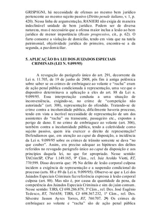 GRISPIGNI, há necessidade de ofensas ao mesmo bem jurídico
pertencente ao mesmo sujeito passivo (Diritto penale italiano, v. 1, p.
420). Nessa linha de argumentação, RANIERI não exigia de maneira
indeclinável unidade de bem jurídico. Podem ser de diversa
natureza, mas é necessário que a ofensa maior inclua a lesão ao bem
jurídico de menor importância (Reato progressivo, cit., p. 62). O
furto consome a violação de domicílio, tendo em vista que na tutela
patrimonial, objetividade jurídica do primeiro, encontra-se a da
segunda, a paz domiciliar.
5. APLICAÇÃO DA LEI DOS JUIZADOS ESPECIAIS
CRIMINAIS (LEI N. 9.099/95)
A revogação do parágrafo único do art. 291, decorrente da
Lei n. 11.705, de 19 de junho de 2008, pôs fim à antiga polêmica
sobre saber se os crimes de embriaguez ao volante e “racha” eram
de ação penal pública condicionada à representação, uma vez que o
dispositivo determinava a aplicação a eles do art. 88 da Lei n.
9.099/95. Essa interpretação conduzia a uma situação de
inconveniência, exigindo-se, no crime de “competição não
autorizada” (art. 308), representação do ofendido. Tratando-se de
crime contra a incolumidade pública, dificilmente haveria processo,
tendo em vista a incrível necessidade de representação de um dos
assistentes do “racha” ou transeunte, passageiro etc., expostos a
perigo de dano. E no crime de embriaguez ao volante (art. 306),
também contra a incolumidade pública, tendo a coletividade como
sujeito passivo, quem iria exercer o direito de representação?
Defendíamos que, em atenção ao caput da disposição, a incidência
da Lei n. 9.099/95 sobre os crimes de trânsito somente se dava “no
que couber”. Assim, era preciso adequar as hipóteses dos delitos
referidos no revogado parágrafo único ao caput da disposição e aos
princípios daquela lei, no que for apropriado. Nesse sentido:
TACrimSP, CPar 1.149.165, 9ª Câm., rel. Juiz Aroldo Viotti, RT,
770:599. Disso decorria que: 1º) No delito de lesão corporal culposa
incidem a exigência de representação e a suspensão condicional do
processo (arts. 88 e 89 da Lei n. 9.099/95). Observe-se que a Lei dos
Juizados Especiais Criminais faz referência expressa à lesão corporal
culposa (art. 88). Mas não é, por causa da quantidade da pena, da
competência dos Juizados Especiais Criminais e sim do juízo comum.
Nesse sentido: TJRS, CJ 698.286.879, 3ª Câm., rel. Des. José Eugênio
Tedesco, RT, 764:658; TJRS, CJ 698.367.232, 1ª Câm., rel. Des.
Silvestre Jasson Ayres Torres, RT, 766:707. 2º) Os crimes de
embriaguez ao volante e “racha” são de ação penal pública
 