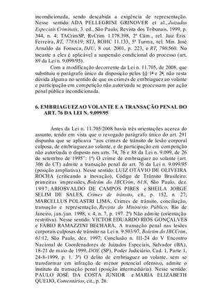 incondicionada, sendo descabida a exigência de representação.
Nesse sentido: ADA PELLEGRINI GRINOVER et al., Juizados
Especiais Criminais, 3. ed., São Paulo, Revista dos Tribunais, 1999, p.
344, n. 4; TACrimSP, RvCrim 1.178.398, 2ª Câm., rel. Juiz Érix
Ferreira, RT, 778:619; STJ, ROHC 11.133, 5ª Turma, rel. Min. José
Arnaldo da Fonseca, DJU, 8 out. 2001, p. 223, e RT, 796:560. No
tocante a eles é aplicável a suspensão condicional do processo (art.
89 da Lei n. 9.099/95).
Com a modificação decorrente da Lei n. 11.705, de 2008, que
substituiu o parágrafo único da disposição pelos §§ 1º e 2º, não resta
dúvida alguma no sentido de que os crimes de embriaguez ao volante
e participação em competição não autorizada se processam por ação
penal pública incondicionada.
6. EMBRIAGUEZAO VOLANTE E A TRANSAÇÃO PENAL DO
ART. 76 DA LEI N. 9.099/95
Antes da Lei n. 11.705/2008 havia três orientações acerca do
assunto, tendo em vista que o revogado parágrafo único do art. 291
dispunha que se aplicava “aos crimes de trânsito de lesão corporal
culposa, de embriaguez ao volante, e de participação em competição
não autorizada o disposto nos arts. 74, 76 e 88 da Lei n. 9.099, de 26
de setembro de 1995”: 1ª) O crime de embriaguez ao volante (art.
306 do CT) admite a transação penal do art. 76 da Lei n. 9.099/95
(posição ampliativa). Nesse sentido: LUIZ OTÁVIO DE OLIVEIRA
ROCHA (criticando a inovação), Código de Trânsito Brasileiro:
primeiras impressões, Boletim do IBCCrim, 61:8, São Paulo, dez.
1997; ARIOSVALDO DE CAMPOS PIRES e SHEILA JORGE
SELIM DE SALES, Crimes de trânsito, cit., p. 152, n. 27;
MARCELLUS POLASTRI LIMA, Crimes de trânsito, conciliação,
transação e representação, Revista do Ministério Público, Rio de
Janeiro, jan./jun. 1998, v. 4, n. 7, p. 197. 2ª) Não admite (orientação
restritiva). Nesse sentido: VICTOR EDUARDO RIOS GONÇALVES
e FÁBIO RAMAZZINI BECHARA, A transação penal nas lesões
corporais culposas de trânsito na Lei n. 9.503/97, Boletim do IBCCrim,
61:12, São Paulo, dez. 1997; Conclusão n. III-24 do V Encontro
Nacional de Coordenadores de Juizados Especiais, Salvador (BA),
18-21 de maio de 1999, DOE (SP), Poder Judiciário, Cad. 1, Parte 1,
24-8-1999, p. 1. 3ª) O delito de embriaguez ao volante, sem se
transformar em infração de menor potencial ofensivo, admite o
instituto da transação penal (posição intermediária). Nesse sentido:
PAULO JOSÉ DA COSTA JÚNIOR e MARIA ELIZABETH
QUEIJO, Comentários, cit., p. 26.
 
