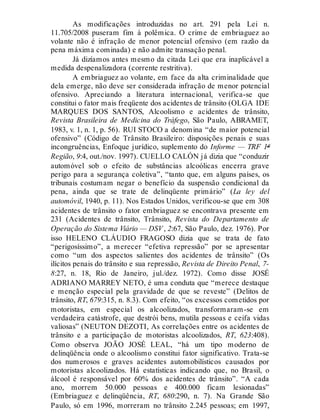 As modificações introduzidas no art. 291 pela Lei n.
11.705/2008 puseram fim à polêmica. O crime de embriaguez ao
volante não é infração de menor potencial ofensivo (em razão da
pena máxima cominada) e não admite transação penal.
Já dizíamos antes mesmo da citada Lei que era inaplicável a
medida despenalizadora (corrente restritiva).
A embriaguez ao volante, em face da alta criminalidade que
dela emerge, não deve ser considerada infração de menor potencial
ofensivo. Apreciando a literatura internacional, verifica-se que
constitui o fator mais freqüente dos acidentes de trânsito (OLGA IDE
MARQUES DOS SANTOS, Alcoolismo e acidentes de trânsito,
Revista Brasileira de Medicina do Tráfego, São Paulo, ABRAMET,
1983, v. 1, n. 1, p. 56). RUI STOCO a denomina “de maior potencial
ofensivo” (Código de Trânsito Brasileiro: disposições penais e suas
incongruências, Enfoque jurídico, suplemento do Informe — TRF 1ª
Região, 9:4, out./nov. 1997). CUELLO CALÓN já dizia que “conduzir
automóvel sob o efeito de substâncias alcoólicas encerra grave
perigo para a segurança coletiva”, “tanto que, em alguns países, os
tribunais costumam negar o benefício da suspensão condicional da
pena, ainda que se trate de delinqüente primário” (La ley del
automóvil, 1940, p. 11). Nos Estados Unidos, verificou-se que em 308
acidentes de trânsito o fator embriaguez se encontrava presente em
231 (Acidentes de trânsito, Trânsito, Revista do Departamento de
Operação do Sistema Viário — DSV, 2:67, São Paulo, dez. 1976). Por
isso HELENO CLÁUDIO FRAGOSO dizia que se trata de fato
“perigosíssimo”, a merecer “efetiva repressão” por se apresentar
como “um dos aspectos salientes dos acidentes de trânsito” (Os
ilícitos penais do trânsito e sua repressão, Revista de Direito Penal, 7-
8:27, n. 18, Rio de Janeiro, jul./dez. 1972). Como disse JOSÉ
ADRIANO MARREY NETO, é uma conduta que “merece destaque
e menção especial pela gravidade de que se reveste” (Delitos de
trânsito, RT, 679:315, n. 8.3). Com efeito, “os excessos cometidos por
motoristas, em especial os alcoolizados, transformaram-se em
verdadeira catástrofe, que destrói bens, mutila pessoas e ceifa vidas
valiosas” (NEUTON DEZOTI, As correlações entre os acidentes de
trânsito e a participação de motoristas alcoolizados, RT, 623:408).
Como observa JOÃO JOSÉ LEAL, “há um tipo moderno de
delinqüência onde o alcoolismo constitui fator significativo. Trata-se
dos numerosos e graves acidentes automobilísticos causados por
motoristas alcoolizados. Há estatísticas indicando que, no Brasil, o
álcool é responsável por 60% dos acidentes de trânsito”. “A cada
ano, morrem 50.000 pessoas e 400.000 ficam lesionadas”
(Embriaguez e delinqüência, RT, 680:290, n. 7). Na Grande São
Paulo, só em 1996, morreram no trânsito 2.245 pessoas; em 1997,
 