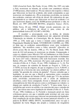 2.042 (Jornal da Tarde, São Paulo, 16 jan. 1998). Em 1997, em todo
o País, morreram no trânsito, de acordo com estatísticas oficiais,
27.000 pessoas, observando-se: 1º) esse número diz respeito a vítimas
que faleceram no local do acidente, não sendo computadas as que
morreram em hospitais etc.; 2º) os motoristas envolvidos, na maioria
dos acidentes, estavam sob efeito de álcool. Há estimativas de que,
computando-se as vítimas que faleceram no local do acidente e as
que morreram depois, cerca de 50.000 pessoas perderam a vida, no
Brasil, em 1997 (JOELMIR BETING, programa Espaço Aberto,
Globo News, 20 jan. 1998)1. Dirigir veículo automotor, em via
pública, sob a influência de álcool é, pois, crime de alta
potencialidade lesiva (RT, 623:407 e 680:286).
É mundial a preocupação com os delitos de trânsito
(ROBERTO LYRA e JOÃO MARCELLO DE ARAÚJO JÚNIOR,
Vitimização no trânsito, in Criminologia, Rio de Janeiro, Forense,
1995, p. 210), tanto que o tema é tratado como epidemia pela
Organização Mundial de Saúde. VIVEIROS DE CASTRO, em 1900,
já dizia que os acidentes automobilísticos eram uma verdadeira
epidemia, “tão mortífera como a febre amarela” (Questões de
direito penal, Rio de Janeiro, 1900, p. 57). No Brasil, desde 1960,
mais de 614 mil pessoas já morreram no trânsito. Comparando, é
como se cidades como Maceió (703 mil habitantes) ou João Pessoa
(552 mil habitantes) tivessem desaparecido ou que todos os habitantes
do Acre (327 mil) e Roraima (262 mil) houvessem morrido. Em
Belém (PA), em 1996, morreram 28,2 para cada grupo de 10 mil
veículos (Folha de S. Paulo, 18 jan. 1998, Cotidiano, p. 3 e 4). Por
isso, já constava do relatório do Senado ao Projeto n. 73/94 (n.
3.710/93, na Casa de origem), de que se originou a Lei n. 9.503/97, a
pretensão de o Governo dar uma satisfação “ao clamor público” no
sentido “da garantia da certeza da punição”. Parece estranho que o
legislador, no ano em que o Brasil se apresentou como campeão
mundial de acidentes de trânsito (1997), sendo que 71% das pessoas
neles envolvidas encontravam-se sob o efeito de substâncias
alcoólicas, como ficou consignado, tivesse a intenção de aliviar as
conseqüências de fatos tão graves como a embriaguez ao volante e a
disputa por espírito de emulação (“racha”). “É para tentar frear a
carnificina que ocorre no asfalto e no concreto das ruas e estradas do
País” que temos uma nova legislação de trânsito (Folha de S. Paulo,
18 jan. 1998, Cotidiano, p. 3). Permitir a transação penal em fatos
criminosos graves, em que o episódio pode terminar até com uma
simples multa, não cremos que estivesse nas pretensões do legislador.
Essa ampliação do rol dos delitos de menor potencial ofensivo é, na
palavra de RENÉ ARIEL DOTTI, inconstitucional, uma vez que o
legislador da Carta Magna não propôs a renúncia do magistério
 