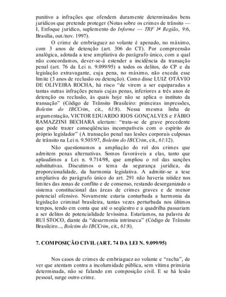 punitivo a infrações que ofendem duramente determinados bens
jurídicos que pretende proteger (Notas sobre os crimes de trânsito —
I, Enfoque jurídico, suplemento do Informe — TRF 1ª Região, 9:6,
Brasília, out./nov. 1997).
O crime de embriaguez ao volante é apenado, no máximo,
com 3 anos de detenção (art. 306 do CT). Por compreensão
analógica, adotada a tese ampliativa do parágrafo único, com a qual
não concordamos, dever-se-á estender a incidência da transação
penal (art. 76 da Lei n. 9.099/95) a todos os delitos, do CP e da
legislação extravagante, cuja pena, no máximo, não exceda esse
limite (3 anos de reclusão ou detenção). Como disse LUIZ OTÁVIO
DE OLIVEIRA ROCHA, há risco “de virem a ser equiparadas a
tantas outras infrações penais cujas penas, inferiores a três anos de
detenção ou reclusão, às quais hoje não se aplica o instituto da
transação” (Código de Trânsito Brasileiro: primeiras impressões,
Boletim do IBCCrim, cit., 61:8). Nessa mesma linha de
argumentação, VICTOR EDUARDO RIOS GONÇALVES e FÁBIO
RAMAZZINI BECHARA alertam: “trata-se de grave precedente
que pode trazer conseqüências incompatíveis com o espírito do
próprio legislador” (A transação penal nas lesões corporais culposas
de trânsito na Lei n. 9.503/97, Boletim do IBCCrim, cit., 61:12).
Não questionamos a ampliação do rol dos crimes que
admitem penas alternativas. Somos favoráveis a elas, tanto que
aplaudimos a Lei n. 9.714/98, que ampliou o rol das sanções
substitutivas. Discutimos o tema da segurança jurídica, da
proporcionalidade, da harmonia legislativa. A admitir-se a tese
ampliativa do parágrafo único do art. 291 não haveria nitidez nos
limites das zonas de conflito e de consenso, restando desorganizado o
sistema constitucional das áreas de crimes graves e de menor
potencial ofensivo. Novamente estaria conturbada a harmonia da
legislação criminal brasileira, tantas vezes perturbada nos últimos
tempos, tendo em conta que até o seqüestro e a quadrilha passariam
a ser delitos de potencialidade levíssima. Estaríamos, na palavra de
RUI STOCO, diante da “desarmonia intrínseca” (Código de Trânsito
Brasileiro..., Boletim do IBCCrim, cit., 61:8).
7. COMPOSIÇÃO CIVIL (ART. 74 DA LEI N. 9.099/95)
Nos casos de crimes de embriaguez ao volante e “racha”, de
ver que atentam contra a incolumidade pública, sem vítima primária
determinada, não se falando em composição civil. E se há lesão
pessoal, surge outro crime.
 