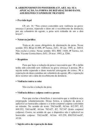 8. ARREPENDIMENTO POSTERIOR (CP, ART. 16): SUA
APLICAÇÃO, NA FORMA DE REPARAÇÃO DO DANO,
AOS DELITOS CULPOSOS DE TRÂNSITO
• Previsão legal
CP, art. 16: “Nos crimes cometidos sem violência ou grave
ameaça à pessoa, reparado o dano até o recebimento da denúncia,
por ato voluntário do agente, a pena será reduzida de um a dois
terços”.
• Natureza jurídica
Trata-se de causa obrigatória de diminuição da pena. Nesse
sentido: STJ, REsp 61.098, 6ª Turma, DJU, 30 out. 1995, p. 36814.
Não exclui o crime. Nesse sentido: STJ, RHC 3.020, 6ª Turma, rel.
Min. Vicente Cernicchiaro, DJU, 29 mar. 1993, p. 5266.
• Requisitos
Para que haja a redução da pena é necessário que: 1º) o delito
tenha sido cometido sem violência ou grave ameaça à pessoa; 2º) o
sujeito tenha reparado o dano material emergente do crime; 3º) a
reparação do dano constitua ato voluntário do agente; 4º) a reparação
deve ocorrer até a data do recebimento da denúncia.
• Violência contra a coisa
Não exclui a redução da pena.
• Violência dolosa e culposa contra a pessoa
Para que exclua o benefício, é necessário que a violência seja
empregada voluntariamente. Dessa forma, a redução da pena é
aplicável ao homicídio culposo e à lesão corporal culposa cometidos
no trânsito. No sentido do texto: TACrimSP, ACrim 412.597, RT,
608:352; TACrimSP, ACrim 702.627, RT, 702:347 (lesão corporal
culposa). Contra, no sentido de que o dispositivo não é aplicável ao
homicídio culposo: TACrimSP, ACrim 433.259, BMJTACrimSP,
43:16.
• Sujeito ativo da reparação do dano
 