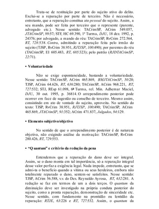 Trata-se de restituição por parte do sujeito ativo do delito.
Exclui-se a reparação por parte de terceiro. Não é necessário,
entretanto, que a reparação constitua ato pessoal do sujeito. Assim, a
seu mando, pode ser feita por terceiro que o represente (parente,
advogado etc.). Nesse sentido: TACrimSP, ACrim 549.057,
JTACrimSP, 99:57; STF, HC 69.390, 1ª Turma, DJU, 18 dez. 1992, p.
24376; por advogado, a mando do réu: TACrimSP, RvCrim 272.564,
RT, 728:538. Contra, admitindo a reparação feita pelo irmão do
sujeito (TJSP, RvCrim 38.951, RJTJSP, 100:490); por parentes do réu
(TACrimSP, EI 605.483, RT, 685:323); pelo patrão (RJDTACrimSP,
22:71).
• Voluntariedade
Não se exige espontaneidade, bastando a voluntariedade.
Nesse sentido: TACrimSP, ACrim 465.869, BMJTACrimSP, 50:20;
TJSP, ACrim 64.626, RT, 636:280; TACrimSP, ACrim 968.221, RT,
727:532; STJ, REsp 61.098, 6ª Turma, rel. Min. Adhemar Maciel,
DJU, 30 out. 1995, p. 36814. O arrependimento posterior pode
ocorrer em face de sugestão ou conselho de terceiro. Mesmo assim,
consistindo em ato de vontade do sujeito, aproveita. No sentido do
texto: TJSP, RvCrim 38.951, RJTJSP, 100:490; TACrimSP, ACrim
465.869, JTACrimSP, 91:352; ACrim 471.837, Julgados, 94:129.
• Elemento subjetivo/objetivo
No sentido de que o arrependimento posterior é de natureza
objetiva, não exigindo análise da motivação: TACrimSP, RvCrim
280.426, RT, 729:553.
• “Q uantum” e critério da redução da pena
Entendemos que a reparação do dano deve ser integral.
Assim, se o dano monta em tal importância, só a reparação integral
desse valor perfaz a exigência legal. Nada impede, entretanto, que se
admi-ta o benefício quando a vítima ou seus herdeiros, embora não
totalmente reparado o dano, sentem-se satisfeitos. Nesse sentido:
TJSP, ACrim 56.588, v.v. do Des. Reynaldo Ayrosa, RT, 632:281. A
redução se faz em termos de um a dois terços. O quantum da
diminuição deve ser investigado na própria conduta posterior do
sujeito, como a pronta reparação, demonstração de sinceridade etc.
Nesse sentido, com fundamento na prontidão ou lentidão da
reparação: RTJE, 63:226 e RT, 727:532. Assim, o quantum da
 