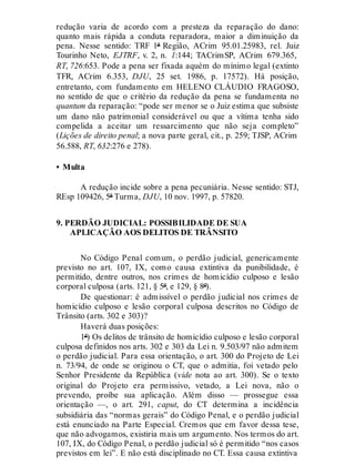 redução varia de acordo com a presteza da reparação do dano:
quanto mais rápida a conduta reparadora, maior a diminuição da
pena. Nesse sentido: TRF 1ª Região, ACrim 95.01.25983, rel. Juiz
Tourinho Neto, EJTRF, v. 2, n. 1:144; TACrimSP, ACrim 679.365,
RT, 726:653. Pode a pena ser fixada aquém do mínimo legal (extinto
TFR, ACrim 6.353, DJU, 25 set. 1986, p. 17572). Há posição,
entretanto, com fundamento em HELENO CLÁUDIO FRAGOSO,
no sentido de que o critério da redução da pena se fundamenta no
quantum da reparação: “pode ser menor se o Juiz estima que subsiste
um dano não patrimonial considerável ou que a vítima tenha sido
compelida a aceitar um ressarcimento que não seja completo”
(Lições de direito penal; a nova parte geral, cit., p. 259; TJSP, ACrim
56.588, RT, 632:276 e 278).
• Multa
A redução incide sobre a pena pecuniária. Nesse sentido: STJ,
REsp 109426, 5ª Turma, DJU, 10 nov. 1997, p. 57820.
9. PERDÃO JUDICIAL: POSSIBILIDADE DE SUA
APLICAÇÃO AOS DELITOS DE TRÂNSITO
No Código Penal comum, o perdão judicial, genericamente
previsto no art. 107, IX, como causa extintiva da punibilidade, é
permitido, dentre outros, nos crimes de homicídio culposo e lesão
corporal culposa (arts. 121, § 5º, e 129, § 8º).
De questionar: é admissível o perdão judicial nos crimes de
homicídio culposo e lesão corporal culposa descritos no Código de
Trânsito (arts. 302 e 303)?
Haverá duas posições:
1ª) Os delitos de trânsito de homicídio culposo e lesão corporal
culposa definidos nos arts. 302 e 303 da Lei n. 9.503/97 não admitem
o perdão judicial. Para essa orientação, o art. 300 do Projeto de Lei
n. 73/94, de onde se originou o CT, que o admitia, foi vetado pelo
Senhor Presidente da República (vide nota ao art. 300). Se o texto
original do Projeto era permissivo, vetado, a Lei nova, não o
prevendo, proíbe sua aplicação. Além disso — prossegue essa
orientação —, o art. 291, caput, do CT determina a incidência
subsidiária das “normas gerais” do Código Penal, e o perdão judicial
está enunciado na Parte Especial. Cremos que em favor dessa tese,
que não advogamos, existiria mais um argumento. Nos termos do art.
107, IX, do Código Penal, o perdão judicial só é permitido “nos casos
previstos em lei”. E não está disciplinado no CT. Essa causa extintiva
 
