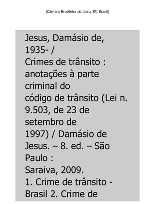 (Câmara Brasileira do Livro, SP, Brasil)
Jesus, Damásio de,
1935- /
Crimes de trânsito :
anotações à parte
criminal do
código de trânsito (Lei n.
9.503, de 23 de
setembro de
1997) / Damásio de
Jesus. – 8. ed. – São
Paulo :
Saraiva, 2009.
1. Crime de trânsito -
Brasil 2. Crime de
 