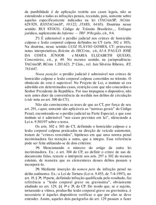 da punibilidade é de aplicação restrita aos casos legais, não se
estendendo a todas as infrações penais, recaindo, pois, somente sobre
aquelas especificamente indicadas na lei (TACrimSP, ACrim
629.929, RJDTACrimSP, 10:122; JTARS, 64:65). Doutrina nesse
sentido: RUI STOCO, Código de Trânsito Brasileiro..., Enfoque
jurídico, suplemento do Informe — TRF 1ª Região, cit., 9:4.
2ª) É admissível o perdão judicial nos crimes de homicídio
culposo e lesão corporal culposa definidos no CT (arts. 302 e 303).
Na doutrina, nesse sentido: LUIZ FLÁVIO GOMES, CT: primeiras
notas interpretativas, Boletim do IBCCrim, cit., 61:4. PAULO JOSÉ
DA COSTA JÚNIOR e MARIA ELIZABETH QUEIJO,
Comentários, cit., p. 49. No mesmo sentido, na jurisprudência:
TACrimSP, RCrim 1.203.623, 2ª Câm., rel. Juiz Silvério Ribeiro, RT,
783:647.
Nossa posição: o perdão judicial é admissível nos crimes de
homicídio culposo e lesão corporal culposa cometidos no trânsito. O
obstáculo do veto é superável. No Projeto de Lei, o instituto só era
admitido em determinados casos, restrição com que não concordou o
Senhor Presidente da República. Por isso impugnou o dispositivo, não
sem antes dizer da conveniência da medida nos delitos de circulação
(vide nota ao art. 300 do CT).
Não são convincentes as teses de que ao CT, por força de seu
art. 291, caput, somente são aplicáveis as “normas gerais” do Código
Penal, encontrando-se o perdão judicial na Parte Especial, e que esse
instituto só é admissível “nos casos previstos em lei”, silenciando a
Lei n. 9.503/97 sobre o tema.
Os arts. 302 e 303 do CT, definindo o homicídio culposo e a
lesão corporal culposa praticados na direção de veículo automotor,
tratam de “crimes remetidos”, hipóteses em que uma norma penal
incriminadora faz menção a outra, que a integra. Essa referência
pode ser feita utilizando-se de dois critérios:
1º) Mencionando o número do artigo da outra lei
incriminadora. Ex.: o art. 304 do CP, ao definir o crime de uso de
documento falso, remete o intérprete aos arts. 297 a 302 do mesmo
estatuto, de maneira que as elementares desses delitos passam a
incorporá-lo.
2º) Mediante inserção do nomen juris da infração penal no
delito autônomo. Ex.: a Lei de Tortura (Lei n. 9.455, de 7-4-1997), no
art. 1º, § 3º, 1ª parte, definindo infração qualificada pelo resultado, faz
referência a “lesão corporal grave ou gravíssima”, obviamente
aludindo ao art. 129, §§ 1º e 2º, do CP. De modo que, se o sujeito,
torturando a vítima, produz-lhe lesão corporal grave ou gravíssima, é
necessário ir àqueles dispositivos verificar o que por elas se deve
entender. Assim, aqueles dois parágrafos do art. 129 passam a fazer
 