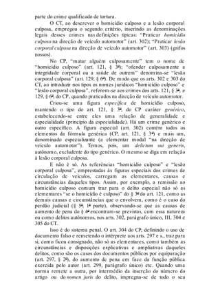 parte do crime qualificado de tortura.
O CT, ao descrever o homicídio culposo e a lesão corporal
culposa, empregou o segundo critério, inserindo as denominações
legais desses crimes nas definições típicas: “Praticar homicídio
culposo na direção de veículo automotor” (art. 302); “Praticar lesão
corporal culposa na direção de veículo automotor” (art. 303) (grifos
nossos).
No CP, “matar alguém culposamente” tem o nome de
“homicídio culposo” (art. 121, § 3º); “ofender culposamente a
integridade corporal ou a saúde de outrem” denomina-se “lesão
corporal culposa” (art. 129, § 6º). De modo que os arts. 302 e 303 do
CT, ao introduzir nos tipos os nomes jurídicos “homicídio culposo” e
“lesão corporal culposa”, referem-se aos crimes dos arts. 121, § 3º, e
129, § 6º, do CP, quando praticados na direção de veículo automotor.
Criou-se uma figura específica de homicídio culposo,
mantendo o tipo do art. 121, § 3º, do CP caráter genérico,
estabelecendo-se entre eles uma relação de generalidade e
especialidade (princípio da especialidade). Há um crime genérico e
outro específico. A figura especial (art. 302) contém todos os
elementos da fórmula genérica (CP, art. 121, § 3º) e mais um,
denominado especializante (a elementar modal “na direção de
veículo automotor”). Temos, pois, um delictum sui generis,
autônomo, excludente do tipo genérico. O mesmo se diga em relação
à lesão corporal culposa.
E não é só. As referências “homicídio culposo” e “lesão
corporal culposa”, emprestadas às figuras especiais dos crimes de
circulação de veículos, carregam as elementares, causas e
circunstâncias daqueles tipos. Assim, por exemplo, a remissão ao
homicídio culposo comum traz para o delito especial não só as
elementares “se o homicídio é culposo” do § 3º do art. 121, como as
demais causas e circunstâncias que o envolvem, como é o caso do
perdão judicial (§ 5º, 1ª parte), observando-se que as causas de
aumento de pena do § 4º encontram-se previstas, com essa natureza
ou como delitos autônomos, nos arts. 302, parágrafo único, III, 304 e
305 do CT.
Isso é do sistema penal. O art. 304 do CP, definindo o uso de
documento falso e remetendo o intérprete aos arts. 297 e s., traz para
si, como ficou consignado, não só as elementares, como também as
circunstâncias e disposições explicativas e ampliativas daqueles
delitos, como são os casos dos documentos públicos por equiparação
(art. 297, § 2º), do aumento de pena em face da função pública
exercida pelo autor (art. 299, parágrafo único) etc. Quando uma
norma remete a outra, por intermédio da inserção do número do
artigo ou do nomen juris do delito, impregna-se de todo o seu
 