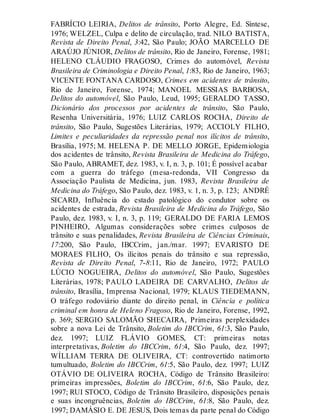 FABRÍCIO LEIRIA, Delitos de trânsito, Porto Alegre, Ed. Síntese,
1976; WELZEL, Culpa e delito de circulação, trad. NILO BATISTA,
Revista de Direito Penal, 3:42, São Paulo; JOÃO MARCELLO DE
ARAÚJO JÚNIOR, Delitos de trânsito, Rio de Janeiro, Forense, 1981;
HELENO CLÁUDIO FRAGOSO, Crimes do automóvel, Revista
Brasileira de Criminologia e Direito Penal, 1:83, Rio de Janeiro, 1963;
VICENTE FONTANA CARDOSO, Crimes em acidentes de trânsito,
Rio de Janeiro, Forense, 1974; MANOEL MESSIAS BARBOSA,
Delitos do automóvel, São Paulo, Leud, 1995; GERALDO TASSO,
Dicionário dos processos por acidentes de trânsito, São Paulo,
Resenha Universitária, 1976; LUIZ CARLOS ROCHA, Direito de
trânsito, São Paulo, Sugestões Literárias, 1979; ACCIOLY FILHO,
Limites e peculiaridades da repressão penal nos ilícitos de trânsito,
Brasília, 1975; M. HELENA P. DE MELLO JORGE, Epidemiologia
dos acidentes de trânsito, Revista Brasileira de Medicina do Tráfego,
São Paulo, ABRAMET, dez. 1983, v. I, n. 3, p. 101; É possível acabar
com a guerra do tráfego (mesa-redonda, VII Congresso da
Associação Paulista de Medicina, jun. 1983, Revista Brasileira de
Medicina do Tráfego, São Paulo, dez. 1983, v. 1, n. 3, p. 123; ANDRÉ
SICARD, Influência do estado patológico do condutor sobre os
acidentes de estrada, Revista Brasileira de Medicina do Tráfego, São
Paulo, dez. 1983, v. I, n. 3, p. 119; GERALDO DE FARIA LEMOS
PINHEIRO, Algumas considerações sobre crimes culposos de
trânsito e suas penalidades, Revista Brasileira de Ciências Criminais,
17:200, São Paulo, IBCCrim, jan./mar. 1997; EVARISTO DE
MORAES FILHO, Os ilícitos penais do trânsito e sua repressão,
Revista de Direito Penal, 7-8:11, Rio de Janeiro, 1972; PAULO
LÚCIO NOGUEIRA, Delitos do automóvel, São Paulo, Sugestões
Literárias, 1978; PAULO LADEIRA DE CARVALHO, Delitos de
trânsito, Brasília, Imprensa Nacional, 1979; KLAUS TIEDEMANN,
O tráfego rodoviário diante do direito penal, in Ciência e política
criminal em honra de Heleno Fragoso, Rio de Janeiro, Forense, 1992,
p. 369; SERGIO SALOMÃO SHECAIRA, Primeiras perplexidades
sobre a nova Lei de Trânsito, Boletim do IBCCrim, 61:3, São Paulo,
dez. 1997; LUIZ FLÁVIO GOMES, CT: primeiras notas
interpretativas, Boletim do IBCCrim, 61:4, São Paulo, dez. 1997;
WÍLLIAM TERRA DE OLIVEIRA, CT: controvertido natimorto
tumultuado, Boletim do IBCCrim, 61:5, São Paulo, dez. 1997; LUIZ
OTÁVIO DE OLIVEIRA ROCHA, Código de Trânsito Brasileiro:
primeiras impressões, Boletim do IBCCrim, 61:6, São Paulo, dez.
1997; RUI STOCO, Código de Trânsito Brasileiro, disposições penais
e suas incongruências, Boletim do IBCCrim, 61:8, São Paulo, dez.
1997; DAMÁSIO E. DE JESUS, Dois temas da parte penal do Código
 
