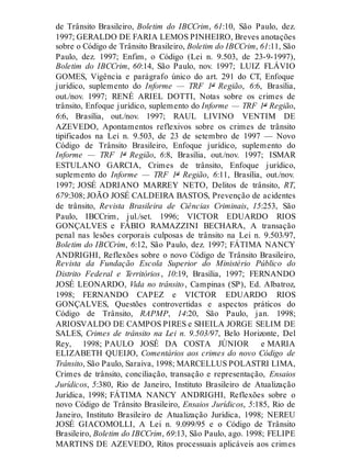 de Trânsito Brasileiro, Boletim do IBCCrim, 61:10, São Paulo, dez.
1997; GERALDO DE FARIA LEMOS PINHEIRO, Breves anotações
sobre o Código de Trânsito Brasileiro, Boletim do IBCCrim, 61:11, São
Paulo, dez. 1997; Enfim, o Código (Lei n. 9.503, de 23-9-1997),
Boletim do IBCCrim, 60:14, São Paulo, nov. 1997; LUIZ FLÁVIO
GOMES, Vigência e parágrafo único do art. 291 do CT, Enfoque
jurídico, suplemento do Informe — TRF 1ª Região, 6:6, Brasília,
out./nov. 1997; RENÉ ARIEL DOTTI, Notas sobre os crimes de
trânsito, Enfoque jurídico, suplemento do Informe — TRF 1ª Região,
6:6, Brasília, out./nov. 1997; RAUL LIVINO VENTIM DE
AZEVEDO, Apontamentos reflexivos sobre os crimes de trânsito
tipificados na Lei n. 9.503, de 23 de setembro de 1997 — Novo
Código de Trânsito Brasileiro, Enfoque jurídico, suplemento do
Informe — TRF 1ª Região, 6:8, Brasília, out./nov. 1997; ISMAR
ESTULANO GARCIA, Crimes de trânsito, Enfoque jurídico,
suplemento do Informe — TRF 1ª Região, 6:11, Brasília, out./nov.
1997; JOSÉ ADRIANO MARREY NETO, Delitos de trânsito, RT,
679:308; JOÃO JOSÉ CALDEIRA BASTOS, Prevenção de acidentes
de trânsito, Revista Brasileira de Ciências Criminais, 15:253, São
Paulo, IBCCrim, jul./set. 1996; VICTOR EDUARDO RIOS
GONÇALVES e FÁBIO RAMAZZINI BECHARA, A transação
penal nas lesões corporais culposas de trânsito na Lei n. 9.503/97,
Boletim do IBCCrim, 6:12, São Paulo, dez. 1997; FÁTIMA NANCY
ANDRIGHI, Reflexões sobre o novo Código de Trânsito Brasileiro,
Revista da Fundação Escola Superior do Ministério Público do
Distrito Federal e Territórios, 10:19, Brasília, 1997; FERNANDO
JOSÉ LEONARDO, Vida no trânsito, Campinas (SP), Ed. Albatroz,
1998; FERNANDO CAPEZ e VICTOR EDUARDO RIOS
GONÇALVES, Questões controvertidas e aspectos práticos do
Código de Trânsito, RAPMP, 14:20, São Paulo, jan. 1998;
ARIOSVALDO DE CAMPOS PIRES e SHEILA JORGE SELIM DE
SALES, Crimes de trânsito na Lei n. 9.503/97, Belo Horizonte, Del
Rey, 1998; PAULO JOSÉ DA COSTA JÚNIOR e MARIA
ELIZABETH QUEIJO, Comentários aos crimes do novo Código de
Trânsito, São Paulo, Saraiva, 1998; MARCELLUS POLASTRI LIMA,
Crimes de trânsito, conciliação, transação e representação, Ensaios
Jurídicos, 5:380, Rio de Janeiro, Instituto Brasileiro de Atualização
Jurídica, 1998; FÁTIMA NANCY ANDRIGHI, Reflexões sobre o
novo Código de Trânsito Brasileiro, Ensaios Jurídicos, 5:185, Rio de
Janeiro, Instituto Brasileiro de Atualização Jurídica, 1998; NEREU
JOSÉ GIACOMOLLI, A Lei n. 9.099/95 e o Código de Trânsito
Brasileiro, Boletim do IBCCrim, 69:13, São Paulo, ago. 1998; FELIPE
MARTINS DE AZEVEDO, Ritos processuais aplicáveis aos crimes
 