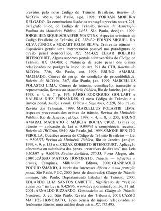 previstos pelo novo Código de Trânsito Brasileiro, Boletim do
IBCCrim, 69:14, São Paulo, ago. 1998; YORDAN MOREIRA
DELGADO, Da constitucionalidade da transação prevista no art. 291,
parágrafo único, do Código de Trânsito, Revista da Associação
Paulista do Ministério Público, 24:35, São Paulo, dez./jan. 1999;
JORGE HENRIQUE SCHAEFER MARTINS, Aspectos criminais do
Código Brasileiro de Trânsito, RT, 752:439; ÉDISON MIGUEL DA
SILVA JÚNIOR e MOZART BRUM SILVA, Crimes de trânsito —
disposições gerais: uma interpretação possível nos paradigmas do
direito penal democrático, RT, 656:432; CEZAR ROBERTO
BITENCOURT, Alguns aspectos penais controvertidos do Código de
Trânsito, RT, 754:480; e Natureza da ação penal dos crimes
relacionados no parágrafo único do art. 291 do CTB, Boletim do
IBCCrim, 71:6, São Paulo, out. 1998; BRUNO AMARAL
MACHADO, Crimes de perigo de condição de procedibilidade,
Boletim do IBCCrim, 74:7, São Paulo, jan. 1999; MARCELLUS
POLASTRI LIMA, Crimes de trânsito, conciliação, transação e
representação, Revista do Ministério Público, Rio de Janeiro, jan./jun.
1998, v. 4, n. 7, p. 197; FÁBIO RODRIGUES GOULART e
VALÉRIA DIEZ FERNANDES, O novo Código de Trânsito e a
justiça penal, Justiça Penal: Crítica e Sugestões, 6:220, São Paulo,
Revista dos Tribunais, 1999; MARCELLUS POLASTRI LIMA,
Aspectos processuais dos crimes de trânsito, Revista do Ministério
Público, Rio de Janeiro, jul./dez. 1998, v. 4, n. 8, p. 233; BRUNO
AMARAL MACHADO e MÁRCIA ROCHA CRUZ, Crimes de
trânsito — aplicação da Lei n. 9.099/95 e competência recursal,
Boletim do IBCCrim, 80:10, São Paulo, jul. 1999; SIMONE BENÍCIO
FEROLLA, Questões acerca do Código de Trânsito Brasileiro — Lei
n. 9.503/97, Revista do Ministério Público, Rio de Janeiro, jan./jun.
1999, v. 9, p. 155 e s.; CEZAR ROBERTO BITENCOURT, Aplicação
alternativa ou substitutiva das penas “restritivas de direitos” nas Leis
9.503/97 e 9.605/98, Revista Jurídica, 270:33, Porto Alegre, abr.
2000; CÁSSIO MATTOS HONORATO, Trânsito — infrações e
crimes, Campinas, Millennium Editora, 2000; GIANPAOLO
POGGIO SMANIO, A teoria dos interesses difusos e a sua proteção
penal, São Paulo, PUC, 2000 (tese de doutorado); Código de Trânsito
anotado, São Paulo, Departamento Estadual de Trânsito, 2000;
EDUARDO LUIZ SANTOS CABETTE, Significado de “veículo
automotor” na Lei n. 9.426/96, www.direitocriminal.com.br, 31 jul.
2001; ARNALDO RIZZARDO, Comentários ao Código de Trânsito
brasileiro, 3. ed., São Paulo, Revista dos Tribunais, 2001; CÁSSIO
MATTOS HONORATO, Tipos penais de injusto relacionados ao
fenômeno trânsito: uma análise doutrinária, RT, 785:495.
 