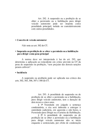 Art. 292.
Art. 292. A suspensão ou a proibição de se
obter a permissão ou a habilitação para dirigir
veículo automotor pode ser imposta como
penalidade principal, isolada ou cumulativamente
com outras penalidades.
• Conceito de veículo automotor
Vide nota ao art. 302 do CT.
• Suspensão ou proibição de se obter a permissão ou a habilitação
para dirigir como pena principal
A norma deve ser interpretada à luz do art. 292, que
determina a aplicação ao reincidente em crime previsto no CT da
pena de suspensão ou proibição, “sem prejuízo das demais sanções
penais cabíveis”.
• Incidência
A suspensão ou proibição pode ser aplicada nos crimes dos
arts. 302, 303, 306, 307 e 308 do CT.
Art. 293
Art. 293. A penalidade de suspensão ou de
proibição de se obter a permissão ou a habilitação,
para dirigir veículo automotor, tem a duração de
dois meses a cinco anos.
§ 1º Transitada em julgado a sentença
condenatória, o réu será intimado a entregar à
autoridade judiciária, em quarenta e oito horas, a
Permissão para Dirigir ou a Carteira de Habilitação.
§ 2º A penalidade de suspensão ou de
proibição de se obter a permissão ou a habilitação
para dirigir veículo automotor não se inicia
enquanto o sentenciado, por efeito de condenação
 