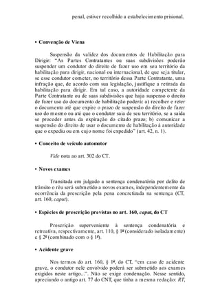 penal, estiver recolhido a estabelecimento prisional.
• Convenção de Viena
Suspensão da validez dos documentos de Habilitação para
Dirigir: “As Partes Contratantes ou suas subdivisões poderão
suspender um condutor do direito de fazer uso em seu território da
habilitação para dirigir, nacional ou internacional, de que seja titular,
se esse condutor cometer, no território dessa Parte Contratante, uma
infração que, de acordo com sua legislação, justifique a retirada da
habilitação para dirigir. Em tal caso, a autoridade competente da
Parte Contratante ou de suas subdivisões que haja suspenso o direito
de fazer uso do documento de habilitação poderá: a) recolher e reter
o documento até que expire o prazo de suspensão do direito de fazer
uso do mesmo ou até que o condutor saia de seu território, se a saída
se proceder antes da expiração do citado prazo; b) comunicar a
suspensão do direito de usar o documento de habilitação à autoridade
que o expediu ou em cujo nome foi expedido” (art. 42, n. 1).
• Conceito de veículo automotor
Vide nota ao art. 302 do CT.
• Novos exames
Transitada em julgado a sentença condenatória por delito de
trânsito o réu será submetido a novos exames, independentemente da
ocorrência da prescrição pela pena concretizada na sentença (CT,
art. 160, caput).
• Espécies de prescrição previstas no art. 160, caput, do CT
Prescrição superveniente à sentença condenatória e
retroativa, respectivamente, art. 110, § 1º (considerado isoladamente)
e § 2º (combinado com o § 1º).
• Acidente grave
Nos termos do art. 160, § 1º, do CT, “em caso de acidente
grave, o condutor nele envolvido poderá ser submetido aos exames
exigidos neste artigo...”. Não se exige condenação. Nesse sentido,
apreciando o antigo art. 77 do CNT, que tinha a mesma redação: RT,
 