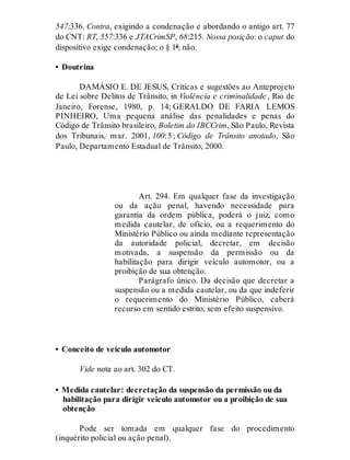 547:336. Contra, exigindo a condenação e abordando o antigo art. 77
do CNT: RT, 557:336 e JTACrimSP, 68:215. Nossa posição: o caput do
dispositivo exige condenação; o § 1º, não.
• Doutrina
DAMÁSIO E. DE JESUS, Críticas e sugestões ao Anteprojeto
de Lei sobre Delitos de Trânsito, in Violência e criminalidade , Rio de
Janeiro, Forense, 1980, p. 14; GERALDO DE FARIA LEMOS
PINHEIRO, Uma pequena análise das penalidades e penas do
Código de Trânsito brasileiro, Boletim do IBCCrim, São Paulo, Revista
dos Tribunais, mar. 2001, 100:5; Código de Trânsito anotado, São
Paulo, Departamento Estadual de Trânsito, 2000.
Art. 294
Art. 294. Em qualquer fase da investigação
ou da ação penal, havendo necessidade para
garantia da ordem pública, poderá o juiz, como
medida cautelar, de ofício, ou a requerimento do
Ministério Público ou ainda mediante representação
da autoridade policial, decretar, em decisão
motivada, a suspensão da permissão ou da
habilitação para dirigir veículo automotor, ou a
proibição de sua obtenção.
Parágrafo único. Da decisão que decretar a
suspensão ou a medida cautelar, ou da que indeferir
o requerimento do Ministério Público, caberá
recurso em sentido estrito, sem efeito suspensivo.
• Conceito de veículo automotor
Vide nota ao art. 302 do CT.
• Medida cautelar: decretação da suspensão da permissão ou da
habilitação para dirigir veículo automotor ou a proibição de sua
obtenção
Pode ser tomada em qualquer fase do procedimento
(inquérito policial ou ação penal).
 