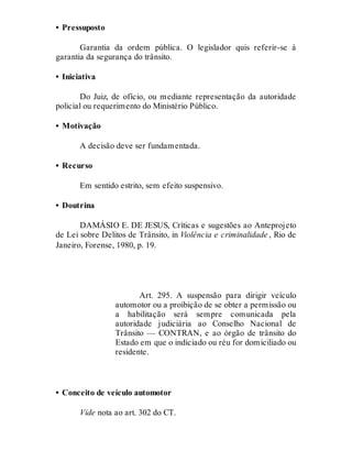 • Pressuposto
Garantia da ordem pública. O legislador quis referir-se à
garantia da segurança do trânsito.
• Iniciativa
Do Juiz, de ofício, ou mediante representação da autoridade
policial ou requerimento do Ministério Público.
• Motivação
A decisão deve ser fundamentada.
• Recurso
Em sentido estrito, sem efeito suspensivo.
• Doutrina
DAMÁSIO E. DE JESUS, Críticas e sugestões ao Anteprojeto
de Lei sobre Delitos de Trânsito, in Violência e criminalidade , Rio de
Janeiro, Forense, 1980, p. 19.
Art. 295
Art. 295. A suspensão para dirigir veículo
automotor ou a proibição de se obter a permissão ou
a habilitação será sempre comunicada pela
autoridade judiciária ao Conselho Nacional de
Trânsito — CONTRAN, e ao órgão de trânsito do
Estado em que o indiciado ou réu for domiciliado ou
residente.
• Conceito de veículo automotor
Vide nota ao art. 302 do CT.
Art. 296
 