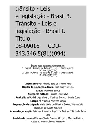 trânsito - Leis
e legislação - Brasil 3.
Trânsito - Leis e
legislação - Brasil I.
Título.
08-09016 CDU-
343.346.5(81)(094)
Índice para catálogo sistemático:
1. Brasil : Crimes de trânsito : Leis : Direito penal
343.346.5(81)(094)
2. Leis : Crimes de trânsito : Brasil : Direito penal
343.346.5(81)(094)
Diretor editorial Antonio Luiz de Toledo Pinto
Diretor de produção editorial Luiz Roberto Curia
Editora Manuella Santos
Assistente editorial Daniela Leite Silva
Produção editorial Lígia Alves / Clarissa Boraschi Maria Coura
Estagiário Vinicius Asevedo Vieira
Preparação de originais Maria Lúcia de Oliveira Godoy / Bernardete
Rodrigues de Souza Mauricio
Arte e diagramação Cristina Aparecida Agudo de Freitas / Sônia de Paiva
Lima
Revisão de provas Rita de Cássia Queiroz Gorgati / Mair de Fátima
Costola / Maria Cândida Machado
 
