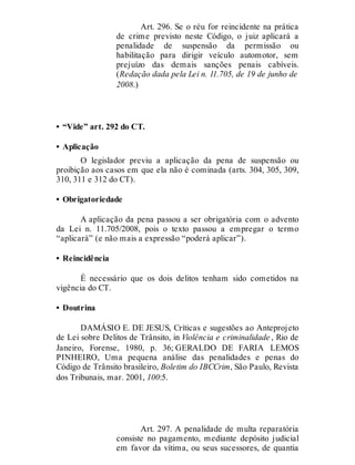 Art. 296. Se o réu for reincidente na prática
de crime previsto neste Código, o juiz aplicará a
penalidade de suspensão da permissão ou
habilitação para dirigir veículo automotor, sem
prejuízo das demais sanções penais cabíveis.
(Redação dada pela Lei n. 11.705, de 19 de junho de
2008.)
• “Vide” art. 292 do CT.
• Aplicação
O legislador previu a aplicação da pena de suspensão ou
proibição aos casos em que ela não é cominada (arts. 304, 305, 309,
310, 311 e 312 do CT).
• Obrigatoriedade
A aplicação da pena passou a ser obrigatória com o advento
da Lei n. 11.705/2008, pois o texto passou a empregar o termo
“aplicará” (e não mais a expressão “poderá aplicar”).
• Reincidência
É necessário que os dois delitos tenham sido cometidos na
vigência do CT.
• Doutrina
DAMÁSIO E. DE JESUS, Críticas e sugestões ao Anteprojeto
de Lei sobre Delitos de Trânsito, in Violência e criminalidade , Rio de
Janeiro, Forense, 1980, p. 36; GERALDO DE FARIA LEMOS
PINHEIRO, Uma pequena análise das penalidades e penas do
Código de Trânsito brasileiro, Boletim do IBCCrim, São Paulo, Revista
dos Tribunais, mar. 2001, 100:5.
Art. 297
Art. 297. A penalidade de multa reparatória
consiste no pagamento, mediante depósito judicial
em favor da vítima, ou seus sucessores, de quantia
 