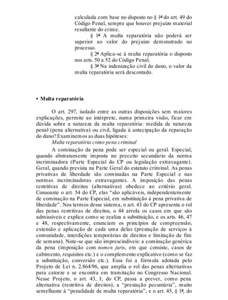 calculada com base no disposto no § 1º do art. 49 do
Código Penal, sempre que houver prejuízo material
resultante do crime.
§ 1º A multa reparatória não poderá ser
superior ao valor do prejuízo demonstrado no
processo.
§ 2º Aplica-se à multa reparatória o disposto
nos arts. 50 a 52 do Código Penal.
§ 3º Na indenização civil do dano, o valor da
multa reparatória será descontado.
• Multa reparatória
O art. 297, isolado entre as outras disposições sem maiores
explicações, permite ao intérprete, numa primeira visão, ficar em
dúvida sobre a natureza da multa reparatória: medida de natureza
penal (pena alternativa) ou civil, ligada à antecipação da reparação
do dano? Examinemos as duas hipóteses:
Multa reparatória como pena criminal
A cominação da pena pode ser especial ou geral. Especial,
quando abstratamente imposta no preceito secundário da norma
incriminadora (Parte Especial do CP ou legislação extravagante).
Geral, quando prevista na Parte Geral do estatuto criminal. As penas
privativas de liberdade são cominadas na Parte Especial e nas
normas incriminadoras extravagantes. A imposição das penas
restritivas de direitos (alternativas) obedece ao critério geral.
Consoante o art. 54 do CP, elas “são aplicáveis, independentemente
de cominação na Parte Especial, em substituição à pena privativa de
liberdade”. Nos termos desse sistema, o art. 43 do CP apresenta o rol
das penas restritivas de direitos, o 44 arrola os casos em que são
admissíveis e explica como se realiza a substituição, e os arts. 46, 47
e 48, respectivamente, enunciam os princípios de compreensão,
extensão e aplicação de cada uma delas (prestação de serviços à
comunidade, interdições temporárias de direitos e limitação de fim
de semana). Note-se que são imprescindíveis: a cominação genérica
da pena (imposição com nomen juris, em que consiste, casos de
cabimento, requisitos etc.) e o complemento explicativo (como se faz
a substituição, conversão etc.). Essa foi a fórmula adotada pelo
Projeto de Lei n. 2.864/96, que amplia o rol das penas alternativas
para catorze e se encontra em tramitação no Congresso Nacional.
Nesse Projeto, o art. 43, I, do CP, passa a prever, como pena
alternativa (restritiva de direitos), a “prestação pecuniária”, muito
semelhante à “penalidade de multa reparatória”, e o art. 45, § 1º, do
 