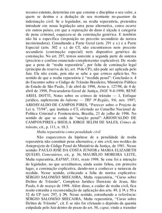 mesmo estatuto, determina em que consiste e disciplina o seu valor, a
quem se destina e a dedução de seu montante no quantum da
indenização civil. Se o legislador, na multa reparatória, pretendeu
introduzir em nossa legislação uma pena alternativa, como ocorre
em outros países, em que a reparação do dano é alçada à categoria
de pena criminal, esqueceu-se da cominação genérica. E também
não há a específica (imposição no preceito secundário da norma
incriminadora). Consultando a Parte Geral (arts. 291 e s.) e a Parte
Especial (arts. 302 e s.) do CT, não encontramos nem preceito
secundário (cominação especial) nem dispositivo genérico de
cominação. No art. 297, temos somente a segunda parte do sistema
(precário e confuso enunciado complementar explicativo). De modo
que a pena de “multa reparatória”, por falta de cominação legal
(princípio da reserva da lei, art. 1º do CP), não pode ser aplicada pelo
Juiz. Ela não existe, pois não se sabe a que crimes aplicá-las. No
sentido de que a multa reparatória é “medida penal”: Conclusão n. 4
do Encontro sobre o Código de Trânsito Brasileiro, Ministério Público
do Estado de São Paulo, 3 de abril de 1998, Aviso n. 127/98, de 4 de
abril de 1998, Procuradoria-Geral de Justiça, DOE 9-4-1998; RENÉ
ARIEL DOTTI, Notas sobre os crimes de trânsito — I, Enfoque
jurídico, suplemento do Informe — TRF 1ª Região, 9:6, nov. 1997;
ARIOSVALDO DE CAMPOS PIRES, “Parecer sobre o Projeto de
Lei n. 73/94”, que instituiu o CT, ofertado ao Conselho Nacional de
Política Criminal e Penitenciária, Brasília, 23 de julho de 1996. No
sentido de que se cuida de “sanção penal”: ARIOSVALDO DE
CAMPOS PIRES e SHEILA JORGE SELIM DE SALES, Crimes de
trânsito, cit., p. 111, n. 18.3.
Multa reparatória como penalidade civil
Não esquecemos da hipótese de a penalidade de multa
reparatória não constituir pena alternativa, e sim civil, nos moldes do
Anteprojeto de Código Penal do Ministério da Justiça, de 1981. Nesse
sentido: PAULO JOSÉ DA COSTA JÚNIOR e MARIA ELIZABETH
QUEIJO, Comentários, cit., p. 36; MAURÍLIO MOREIRA LEITE,
Multa reparatória, RAPMP, 18:61, maio 1998. Se essa foi a intenção
do legislador, no que acreditamos, ainda assim faltou, em primeiro
lugar, a cominação explicativa, dando-nos a conhecer a natureza da
medida. Nesse sentido, criticando a falta de norma explicativa:
SÉRGIO SALOMÃO SHECAIRA, Multa reparatória, “Curso sobre
Delitos de Trânsito”, Complexo Jurídico Damásio de Jesus, São
Paulo, 6 de março de 1998. Além disso, a cuidar de multa civil, fica
muito estranha a recomendação de aplicação dos arts. 49, § 1º, e 50 a
52 do CP (art. 297, § 2º). Nesse sentido, estranhando a referência:
SÉRGIO SALOMÃO SHECAIRA, Multa reparatória, “Curso sobre
Delitos de Trânsito”, cit. E se não for efetuado o depósito da quantia
estipulada pelo Juiz dentro do prazo do art. 50, caput, vindo a transitar
 
