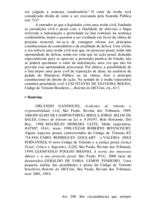 em julgado a sentença condenatória? O valor da multa será
considerado dívida de valor a ser executada pela Fazenda Pública
(art. 51)?
A entender-se que o legislador criou uma multa civil, fundindo
as jurisdições civil e penal com a finalidade de abreviar o litígio
referente à indenização e permitindo ao Juiz criminal, na sentença
condenatória, impor o quantum a ser creditado em favor da vítima de
prejuízo material, ter-se-á de consignar ofensa aos princípios
constitucionais do contraditório e da amplitude de defesa. Com efeito,
o réu sofrerá uma multa civil sem que, no processo penal, tenha tido
oportunidade de defesa, tendo em vista que na ação penal, deduzida
especialmente para se apreciar a pretensão punitiva do Estado, não
se poderá questionar o valor da indenização, uma vez que não foi
prevista essa oportunidade processual. Por último, a possibilidade de
o Juiz impor uma pena civil de reparação de dano, na ausência de
pedido do Ministério Público ou da vítima, fere o princípio
constitucional do direito de ação. No sentido de a multa reparatória
constituir penalidade civil: LUIZ OTÁVIO DE OLIVEIRA ROCHA,
Código de Trânsito Brasileiro..., Boletim do IBCCrim, cit., 61:7.
• Doutrina
ORLANDO GANDOLFO, Acidentes de trânsito e
responsabilidade civil, São Paulo, Revista dos Tribunais, 1989.
ARIOSVALDO DE CAMPOS PIRES e SHEILA JORGE SELIM DE
SALES, Crimes de trânsito na Lei n. 9.503/97, Belo Horizonte, Del
Rey, 1998; MAURÍLIO MOREIRA LEITE, Multa reparatória,
RAPMP, 18:61, maio 1998; CEZAR ROBERTO BITENCOURT,
Alguns aspectos penais controvertidos do Código de Trânsito, RT,
754:480; FÁBIO RODRIGUES GOULART e VALÉRIA DIEZ
FERNANDES, O novo Código de Trânsito e a justiça penal, Justiça
Penal: Crítica e Sugestões, 6:220, São Paulo, Revista dos Tribunais,
1999; GIANPAOLO POGGIO SMANIO, A teoria dos interesses
difusos e a sua proteção penal, São Paulo, PUC, 2000 (tese de
doutorado); GERALDO DE FARIA LEMOS PINHEIRO, Uma
pequena análise das penalidades e penas do Código de Trânsito
brasileiro, Boletim do IBCCrim, São Paulo, Revista dos Tribunais,
mar. 2001, 100:5.
Art. 298
Art. 298. São circunstâncias que sempre
 