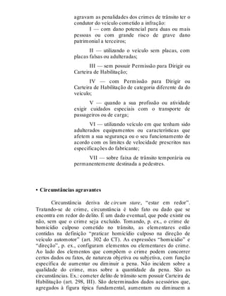 agravam as penalidades dos crimes de trânsito ter o
condutor do veículo cometido a infração:
I — com dano potencial para duas ou mais
pessoas ou com grande risco de grave dano
patrimonial a terceiros;
II — utilizando o veículo sem placas, com
placas falsas ou adulteradas;
III — sem possuir Permissão para Dirigir ou
Carteira de Habilitação;
IV — com Permissão para Dirigir ou
Carteira de Habilitação de categoria diferente da do
veículo;
V — quando a sua profissão ou atividade
exigir cuidados especiais com o transporte de
passageiros ou de carga;
VI — utilizando veículo em que tenham sido
adulterados equipamentos ou características que
afetem a sua segurança ou o seu funcionamento de
acordo com os limites de velocidade prescritos nas
especificações do fabricante;
VII — sobre faixa de trânsito temporária ou
permanentemente destinada a pedestres.
• Circunstâncias agravantes
Circunstância deriva de circum stare, “estar em redor”.
Tratando-se de crime, circunstância é todo fato ou dado que se
encontra em redor do delito. É um dado eventual, que pode existir ou
não, sem que o crime seja excluído. Tomando, p. ex., o crime de
homicídio culposo cometido no trânsito, as elementares estão
contidas na definição “praticar homicídio culposo na direção de
veículo automotor” (art. 302 do CT). As expressões “homicídio” e
“direção”, p. ex., configuram elementos ou elementares do crime.
Ao lado dos elementos que compõem o crime podem concorrer
certos dados ou fatos, de natureza objetiva ou subjetiva, com função
específica de aumentar ou diminuir a pena. Não incidem sobre a
qualidade do crime, mas sobre a quantidade da pena. São as
circunstâncias. Ex.: cometer delito de trânsito sem possuir Carteira de
Habilitação (art. 298, III). São determinados dados acessórios que,
agregados à figura típica fundamental, aumentam ou diminuem a
 