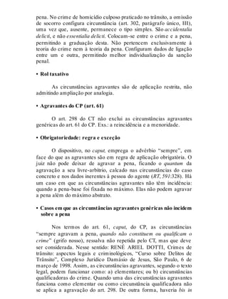 pena. No crime de homicídio culposo praticado no trânsito, a omissão
de socorro configura circunstância (art. 302, parágrafo único, III),
uma vez que, ausente, permanece o tipo simples. São accidentalia
delicti, e não essentialia delicti. Colocam-se entre o crime e a pena,
permitindo a graduação desta. Não pertencem exclusivamente à
teoria do crime nem à teoria da pena. Configuram dados de ligação
entre um e outra, permitindo melhor individualização da sanção
penal.
• Rol taxativo
As circunstâncias agravantes são de aplicação restrita, não
admitindo ampliação por analogia.
• Agravantes do CP (art. 61)
O art. 298 do CT não exclui as circunstâncias agravantes
genéricas do art. 61 do CP. Exs.: a reincidência e a menoridade.
• Obrigatoriedade: regra e exceção
O dispositivo, no caput, emprega o advérbio “sempre”, em
face do que as agravantes são em regra de aplicação obrigatória. O
juiz não pode deixar de agravar a pena, ficando o quantum da
agravação a seu livre-arbítrio, calcado nas circunstâncias do caso
concreto e nos dados inerentes à pessoa do agente (RT, 591:328). Há
um caso em que as circunstâncias agravantes não têm incidência:
quando a pena-base foi fixada no máximo. Elas não podem agravar
a pena além do máximo abstrato.
• Casos em que as circunstâncias agravantes genéricas não incidem
sobre a pena
Nos termos do art. 61, caput, do CP, as circunstâncias
“sempre agravam a pena, quando não constituem ou qualificam o
crime” (grifo nosso), ressalva não repetida pelo CT, mas que deve
ser considerada. Nesse sentido: RENÉ ARIEL DOTTI, Crimes de
trânsito: aspectos legais e criminológicos, “Curso sobre Delitos de
Trânsito”, Complexo Jurídico Damásio de Jesus, São Paulo, 6 de
março de 1998. Assim, as circunstâncias agravantes, segundo o texto
legal, podem funcionar como: a) elementares; ou b) circunstâncias
qualificadoras do crime. Quando uma das circunstâncias agravantes
funciona como elementar ou como circunstância qualificadora não
se aplica a agravação do art. 298. De outra forma, haveria bis in
 