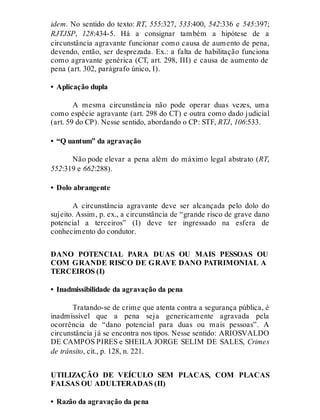 idem. No sentido do texto: RT, 555:327, 533:400, 542:336 e 545:397;
RJTJSP, 128:434-5. Há a consignar também a hipótese de a
circunstância agravante funcionar como causa de aumento de pena,
devendo, então, ser desprezada. Ex.: a falta de habilitação funciona
como agravante genérica (CT, art. 298, III) e causa de aumento de
pena (art. 302, parágrafo único, I).
• Aplicação dupla
A mesma circunstância não pode operar duas vezes, uma
como espécie agravante (art. 298 do CT) e outra como dado judicial
(art. 59 do CP). Nesse sentido, abordando o CP: STF, RTJ, 106:533.
• “Q uantum” da agravação
Não pode elevar a pena além do máximo legal abstrato (RT,
552:319 e 662:288).
• Dolo abrangente
A circunstância agravante deve ser alcançada pelo dolo do
sujeito. Assim, p. ex., a circunstância de “grande risco de grave dano
potencial a terceiros” (I) deve ter ingressado na esfera de
conhecimento do condutor.
DANO POTENCIAL PARA DUAS OU MAIS PESSOAS OU
COM GRANDE RISCO DE GRAVE DANO PATRIMONIAL A
TERCEIROS (I)
• Inadmissibilidade da agravação da pena
Tratando-se de crime que atenta contra a segurança pública, é
inadmissível que a pena seja genericamente agravada pela
ocorrência de “dano potencial para duas ou mais pessoas”. A
circunstância já se encontra nos tipos. Nesse sentido: ARIOSVALDO
DE CAMPOS PIRES e SHEILA JORGE SELIM DE SALES, Crimes
de trânsito, cit., p. 128, n. 221.
UTILIZAÇÃO DE VEÍCULO SEM PLACAS, COM PLACAS
FALSAS OU ADULTERADAS (II)
• Razão da agravação da pena
 