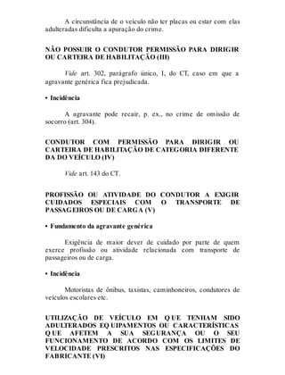 A circunstância de o veículo não ter placas ou estar com elas
adulteradas dificulta a apuração do crime.
NÃO POSSUIR O CONDUTOR PERMISSÃO PARA DIRIGIR
OU CARTEIRA DE HABILITAÇÃO (III)
Vide art. 302, parágrafo único, I, do CT, caso em que a
agravante genérica fica prejudicada.
• Incidência
A agravante pode recair, p. ex., no crime de omissão de
socorro (art. 304).
CONDUTOR COM PERMISSÃO PARA DIRIGIR OU
CARTEIRA DE HABILITAÇÃO DE CATEGORIA DIFERENTE
DA DO VEÍCULO (IV)
Vide art. 143 do CT.
PROFISSÃO OU ATIVIDADE DO CONDUTOR A EXIGIR
CUIDADOS ESPECIAIS COM O TRANSPORTE DE
PASSAGEIROS OU DE CARGA (V)
• Fundamento da agravante genérica
Exigência de maior dever de cuidado por parte de quem
exerce profissão ou atividade relacionada com transporte de
passageiros ou de carga.
• Incidência
Motoristas de ônibus, taxistas, caminhoneiros, condutores de
veículos escolares etc.
UTILIZAÇÃO DE VEÍCULO EM Q UE TENHAM SIDO
ADULTERADOS EQ UIPAMENTOS OU CARACTERÍSTICAS
Q UE AFETEM A SUA SEGURANÇA OU O SEU
FUNCIONAMENTO DE ACORDO COM OS LIMITES DE
VELOCIDADE PRESCRITOS NAS ESPECIFICAÇÕES DO
FABRICANTE (VI)
 