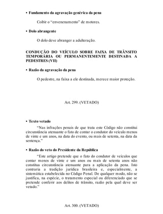• Fundamento da agravação genérica da pena
Coibir o “envenenamento” de motores.
• Dolo abrangente
O dolo deve abranger a adulteração.
CONDUÇÃO DO VEÍCULO SOBRE FAIXA DE TRÂNSITO
TEMPORÁRIA OU PERMANENTEMENTE DESTINADA A
PEDESTRES (VII)
• Razão da agravação da pena
O pedestre, na faixa a ele destinada, merece maior proteção.
Art. 299
Art. 299. (VETADO)
• Texto vetado
“Nas infrações penais de que trata este Código não constitui
circunstância atenuante o fato de contar o condutor do veículo menos
de vinte e um anos, na data do evento, ou mais de setenta, na data da
sentença.”
• Razão do veto do Presidente da República
“Este artigo pretende que o fato do condutor de veículos que
contar menos de vinte e um anos ou mais de setenta anos não
constitua circunstância atenuante para a aplicação da pena. Isto
contraria a tradição jurídica brasileira e, especialmente, a
sistemática estabelecida no Código Penal. De qualquer modo, não se
justifica, na espécie, o tratamento especial ou diferenciado que se
pretende conferir aos delitos de trânsito, razão pela qual deve ser
vetado.”
Art. 300
Art. 300. (VETADO)
 