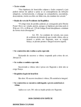 • Texto vetado
“Nas hipóteses de homicídio culposo e lesão corporal o juiz
poderá deixar de aplicar a pena se as conseqüências da infração
atingirem, exclusivamente, o cônjuge ou companheiro, ascendente,
descendente, irmão ou afim em linha reta, do condutor do veículo.”
• Razão do veto do Presidente da República
“O artigo trata do perdão judicial, já consagrado pelo Direito
Penal. Deve ser vetado, porém, porque as hipóteses previstas pelo §
5º do art. 121 e § 8º do art. 129 do Código Penal disciplinam o instituto
de forma mais abrangente.”
Art. 301.
Art. 301. Ao condutor de veículo, nos casos
de acidentes de trânsito de que resulte vítima, não se
imporá a prisão em flagrante, nem se exigirá
fiança, se prestar pronto e integral socorro àquela.
• Se o motorista não realiza a ação esperada
Deixando de socorrer a vítima: responde pelo crime do art.
304 do CT.
• Se realiza a conduta esperada
Socorrendo a vítima: não é preso em flagrante e dele não se
exige fiança.
• Requisitos legais do benefício
São dois: 1º) socorro imediato à vítima; 2º) assistência integral.
• Se o motorista se encontra embriagado e presta assistência à
vítima
Aplica-se o art. 301: não se impõe prisão em flagrante.
DOS CRIMES EM ESPÉCIE
HOMICÍDIO CULPOSO
 