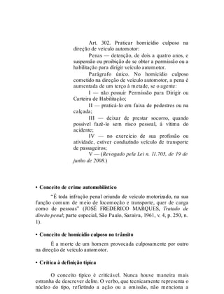 Art. 302
Art. 302. Praticar homicídio culposo na
direção de veículo automotor:
Penas — detenção, de dois a quatro anos, e
suspensão ou proibição de se obter a permissão ou a
habilitação para dirigir veículo automotor.
Parágrafo único. No homicídio culposo
cometido na direção de veículo automotor, a pena é
aumentada de um terço à metade, se o agente:
I — não possuir Permissão para Dirigir ou
Carteira de Habilitação;
II — praticá-lo em faixa de pedestres ou na
calçada;
III — deixar de prestar socorro, quando
possível fazê-lo sem risco pessoal, à vítima do
acidente;
IV — no exercício de sua profissão ou
atividade, estiver conduzindo veículo de transporte
de passageiros;
V — (Revogado pela Lei n. 11.705, de 19 de
junho de 2008.)
• Conceito de crime automobilístico
“É toda infração penal oriunda de veículo motorizado, na sua
função comum de meio de locomoção e transporte, quer de carga
como de pessoas” (JOSÉ FREDERICO MARQUES, Tratado de
direito penal; parte especial, São Paulo, Saraiva, 1961, v. 4, p. 250, n.
1).
• Conceito de homicídio culposo no trânsito
É a morte de um homem provocada culposamente por outro
na direção de veículo automotor.
• Crítica à definição típica
O conceito típico é criticável. Nunca houve maneira mais
estranha de descrever delito. O verbo, que tecnicamente representa o
núcleo do tipo, refletindo a ação ou a omissão, não menciona a
 