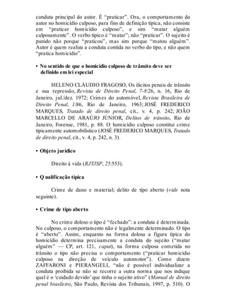 conduta principal do autor. É “praticar”. Ora, o comportamento do
autor no homicídio culposo, para fins de definição típica, não consiste
em “praticar homicídio culposo”, e sim “matar alguém
culposamente”. O verbo típico é “matar”; não “praticar”. O sujeito é
punido não porque “praticou”, mas sim porque “matou alguém”.
Autor é quem realiza a conduta contida no verbo do tipo, e não quem
“pratica homicídio”.
• No sentido de que o homicídio culposo de trânsito deve ser
definido em lei especial
HELENO CLÁUDIO FRAGOSO, Os ilícitos penais de trânsito
e sua repressão, Revista de Direito Penal, 7-8:26, n. 16, Rio de
Janeiro, jul./dez. 1972; Crimes do automóvel, Revista Brasileira de
Direito Penal, 1:86, Rio de Janeiro, 1963; JOSÉ FREDERICO
MARQUES, Tratado de direito penal, cit., v. 4, p. 242; JOÃO
MARCELLO DE ARAÚJO JÚNIOR, Delitos de trânsito, Rio de
Janeiro, Forense, 1981, p. 88. O homicídio culposo constitui crime
tipicamente automobilístico (JOSÉ FREDERICO MARQUES, Tratado
de direito penal, cit., v. 4, p. 242, n. 3).
• Objeto jurídico
Direito à vida (RJTJSP, 25:553).
• Q ualificação típica
Crime de dano e material; delito de tipo aberto (vide nota
seguinte).
• Crime de tipo aberto
No crime doloso o tipo é “fechado”: a conduta é determinada.
No culposo, o comportamento não é legalmente determinado. O tipo
é “aberto”. Assim, enquanto na forma dolosa a figura típica do
homicídio determina precisamente a conduta do sujeito (“matar
alguém” — CP, art. 121, caput), na forma culposa cometida no
trânsito o tipo não precisa o comportamento (“praticar homicídio
culposo na direção de veículo automotor”). Como dizem
ZAFFARONI e PIERANGELI, “não é possível individualizar a
conduta proibida se não se recorre a outra norma que nos indique
qual é o ‘cuidado devido’ que tinha o sujeito ativo” (Manual de direito
penal brasileiro, São Paulo, Revista dos Tribunais, 1997, p. 510). O
 