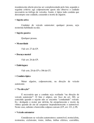 mandamento aberto precisa ser complementado pelo Juiz, segundo o
seguinte critério: age culposamente quem não observa o cuidado
necessário no tráfego de veículos. Assim, é típica toda conduta que
descumpre esse cuidado, causando a morte de alguém.
• Sujeito ativo
Condutor de veículo automotor: qualquer pessoa, seja
motorista habilitado ou não.
• Sujeito passivo
Qualquer pessoa.
• Menoridade
Vide art. 27 do CP.
• Doença mental
Vide art. 26 do CP.
• Embriaguez
Vide arts. 28 do CP e 306 do CT.
• Conduta típica
Matar alguém, culposamente, na direção de veículo
automotor.
• “Na direção”
É necessário que a conduta seja realizada “na direção de
veículo automotor”. O fato é atípico, em face do art. 302, se
cometido quando o sujeito não se encontra “conduzindo” veículo.
Ex.: desligado o motor por defeito, há atropelamento e morte da
vítima quando do ato de empurrar imprudentemente o automóvel.
Neste caso, subsiste o homicídio culposo comum (CP, art. 121, § 3º).
• Veículo automotor
Consideram-se veículos automotores: automóvel, motocicleta,
motonetas, ciclomotor, trator, ônibus, ônibus elétrico, caminhão,
 