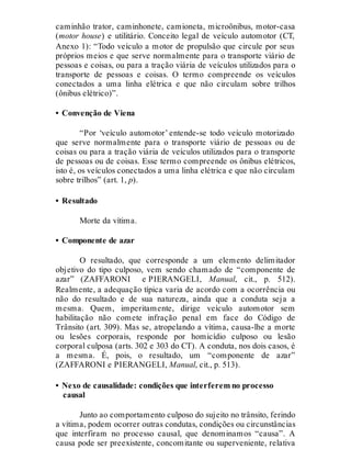 caminhão trator, caminhonete, camioneta, microônibus, motor-casa
(motor house) e utilitário. Conceito legal de veículo automotor (CT,
Anexo 1): “Todo veículo a motor de propulsão que circule por seus
próprios meios e que serve normalmente para o transporte viário de
pessoas e coisas, ou para a tração viária de veículos utilizados para o
transporte de pessoas e coisas. O termo compreende os veículos
conectados a uma linha elétrica e que não circulam sobre trilhos
(ônibus elétrico)”.
• Convenção de Viena
“Por ‘veículo automotor’ entende-se todo veículo motorizado
que serve normalmente para o transporte viário de pessoas ou de
coisas ou para a tração viária de veículos utilizados para o transporte
de pessoas ou de coisas. Esse termo compreende os ônibus elétricos,
isto é, os veículos conectados a uma linha elétrica e que não circulam
sobre trilhos” (art. 1, p).
• Resultado
Morte da vítima.
• Componente de azar
O resultado, que corresponde a um elemento delimitador
objetivo do tipo culposo, vem sendo chamado de “componente de
azar” (ZAFFARONI e PIERANGELI, Manual, cit., p. 512).
Realmente, a adequação típica varia de acordo com a ocorrência ou
não do resultado e de sua natureza, ainda que a conduta seja a
mesma. Quem, imperitamente, dirige veículo automotor sem
habilitação não comete infração penal em face do Código de
Trânsito (art. 309). Mas se, atropelando a vítima, causa-lhe a morte
ou lesões corporais, responde por homicídio culposo ou lesão
corporal culposa (arts. 302 e 303 do CT). A conduta, nos dois casos, é
a mesma. É, pois, o resultado, um “componente de azar”
(ZAFFARONI e PIERANGELI, Manual, cit., p. 513).
• Nexo de causalidade: condições que interferem no processo
causal
Junto ao comportamento culposo do sujeito no trânsito, ferindo
a vítima, podem ocorrer outras condutas, condições ou circunstâncias
que interfiram no processo causal, que denominamos “causa”. A
causa pode ser preexistente, concomitante ou superveniente, relativa
 