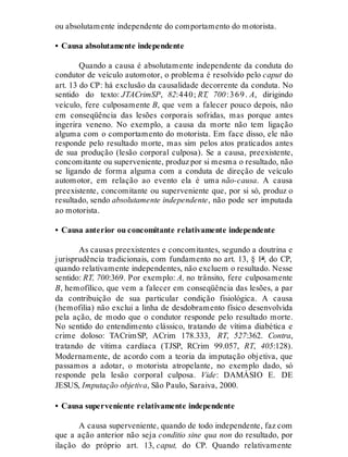 ou absolutamente independente do comportamento do motorista.
• Causa absolutamente independente
Quando a causa é absolutamente independente da conduta do
condutor de veículo automotor, o problema é resolvido pelo caput do
art. 13 do CP: há exclusão da causalidade decorrente da conduta. No
sentido do texto: JTACrimSP, 82:440; RT, 700:369. A, dirigindo
veículo, fere culposamente B, que vem a falecer pouco depois, não
em conseqüência das lesões corporais sofridas, mas porque antes
ingerira veneno. No exemplo, a causa da morte não tem ligação
alguma com o comportamento do motorista. Em face disso, ele não
responde pelo resultado morte, mas sim pelos atos praticados antes
de sua produção (lesão corporal culposa). Se a causa, preexistente,
concomitante ou superveniente, produz por si mesma o resultado, não
se ligando de forma alguma com a conduta de direção de veículo
automotor, em relação ao evento ela é uma não-causa. A causa
preexistente, concomitante ou superveniente que, por si só, produz o
resultado, sendo absolutamente independente, não pode ser imputada
ao motorista.
• Causa anterior ou concomitante relativamente independente
As causas preexistentes e concomitantes, segundo a doutrina e
jurisprudência tradicionais, com fundamento no art. 13, § 1º, do CP,
quando relativamente independentes, não excluem o resultado. Nesse
sentido: RT, 700:369. Por exemplo: A, no trânsito, fere culposamente
B, hemofílico, que vem a falecer em conseqüência das lesões, a par
da contribuição de sua particular condição fisiológica. A causa
(hemofilia) não exclui a linha de desdobramento físico desenvolvida
pela ação, de modo que o condutor responde pelo resultado morte.
No sentido do entendimento clássico, tratando de vítima diabética e
crime doloso: TACrimSP, ACrim 178.333, RT, 527:362. Contra,
tratando de vítima cardíaca (TJSP, RCrim 99.057, RT, 405:128).
Modernamente, de acordo com a teoria da imputação objetiva, que
passamos a adotar, o motorista atropelante, no exemplo dado, só
responde pela lesão corporal culposa. Vide: DAMÁSIO E. DE
JESUS, Imputação objetiva, São Paulo, Saraiva, 2000.
• Causa superveniente relativamente independente
A causa superveniente, quando de todo independente, faz com
que a ação anterior não seja conditio sine qua non do resultado, por
ilação do próprio art. 13, caput, do CP. Quando relativamente
 