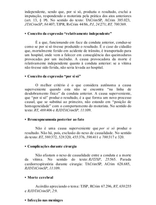 independente, sendo que, por si só, produziu o resultado, exclui a
imputação, respondendo o motorista pela prática dos atos anteriores
(art. 13, § 1º). No sentido do texto: TACrimSP, ACrim 385.023,
JTACrimSP, 84:407; TJPR, RvCrim 44/86, PJ, 24:271; RT, 700:369.
• Conceito da expressão “relativamente independente”
É a que, funcionando em face da conduta anterior, conduz-se
como se por si só tivesse produzido o resultado. É o caso do cidadão
que, mortalmente ferido em acidente de trânsito, é transportado para
um hospital, onde vem a falecer em conseqüência das queimaduras
provocadas por um incêndio. A causa provocadora da morte é
relativamente independente quanto à conduta anterior: se a vítima
não tivesse sido ferida, não seria levada ao hospital.
• Conceito da expressão “por si só”
O melhor critério é o que considera autônoma a causa
superveniente quando esta não se encontra “na linha de
desdobramento físico” da conduta anterior. A causa superveniente,
que “por si só” produz o resultado, é a que forma um novo processo
causal, que se substitui ao primeiro, não estando em “posição de
homogeneidade” com o comportamento do motorista. No sentido do
texto: RT, 469:406 e RJDTACrimSP, 11:109.
• Broncopneumonia posterior ao fato
Não é uma causa superveniente que por si só produz o
resultado. Não há, pois, exclusão do nexo de causalidade. No sentido
do texto: RT, 580:372, 528:320, 455:376, 596:411 e 700:317 e 320.
• Complicações durante cirurgia
Não afastam o nexo de causalidade entre a conduta e a morte
da vítima. No sentido do texto: RJTJSP, 25:565. Parada
cardiorrespiratória durante cirurgia: TACrimSP, ACrim 628.685,
RJDTACrimSP, 11:109.
• Morte cerebral
Acórdão apreciando o tema: TJSP, RCrim 67.296, RT, 650:255
e RJDTACrimSP, 2:9.
• Infecção nas meninges
 