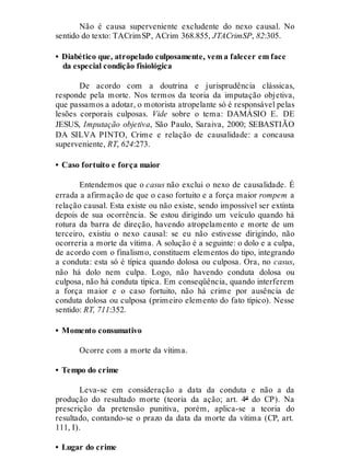 Não é causa superveniente excludente do nexo causal. No
sentido do texto: TACrimSP, ACrim 368.855, JTACrimSP, 82:305.
• Diabético que, atropelado culposamente, vem a falecer em face
da especial condição fisiológica
De acordo com a doutrina e jurisprudência clássicas,
responde pela morte. Nos termos da teoria da imputação objetiva,
que passamos a adotar, o motorista atropelante só é responsável pelas
lesões corporais culposas. Vide sobre o tema: DAMÁSIO E. DE
JESUS, Imputação objetiva, São Paulo, Saraiva, 2000; SEBASTIÃO
DA SILVA PINTO, Crime e relação de causalidade: a concausa
superveniente, RT, 624:273.
• Caso fortuito e força maior
Entendemos que o casus não exclui o nexo de causalidade. É
errada a afirmação de que o caso fortuito e a força maior rompem a
relação causal. Esta existe ou não existe, sendo impossível ser extinta
depois de sua ocorrência. Se estou dirigindo um veículo quando há
rotura da barra de direção, havendo atropelamento e morte de um
terceiro, existiu o nexo causal: se eu não estivesse dirigindo, não
ocorreria a morte da vítima. A solução é a seguinte: o dolo e a culpa,
de acordo com o finalismo, constituem elementos do tipo, integrando
a conduta: esta só é típica quando dolosa ou culposa. Ora, no casus,
não há dolo nem culpa. Logo, não havendo conduta dolosa ou
culposa, não há conduta típica. Em conseqüência, quando interferem
a força maior e o caso fortuito, não há crime por ausência de
conduta dolosa ou culposa (primeiro elemento do fato típico). Nesse
sentido: RT, 711:352.
• Momento consumativo
Ocorre com a morte da vítima.
• Tempo do crime
Leva-se em consideração a data da conduta e não a da
produção do resultado morte (teoria da ação; art. 4º do CP). Na
prescrição da pretensão punitiva, porém, aplica-se a teoria do
resultado, contando-se o prazo da data da morte da vítima (CP, art.
111, I).
• Lugar do crime
 