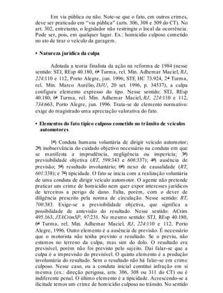 Em via pública ou não. Note-se que o fato, em outros crimes,
deve ser praticado em “via pública” (arts. 306, 308 e 309 do CT). No
art. 302, entretanto, o legislador não restringiu o local da ocorrência.
Pode ser, pois, em qualquer lugar. Ex.: homicídio culposo cometido
no ato de tirar o veículo da garagem.
• Natureza jurídica da culpa
Adotada a teoria finalista da ação na reforma de 1984 (nesse
sentido: STJ, REsp 40.180, 6ª Turma, rel. Min. Adhemar Maciel, RJ,
224:110 e 112, Porto Alegre, jun. 1996; STF, HC 73.924, 2ª Turma,
rel. Min. Marco Aurélio, DJU, 20 set. 1996, p. 34537), a culpa
configura elemento expresso do tipo. Nesse sentido: STJ, REsp
40.180, 6ª Turma, rel. Min. Adhemar Maciel, RJ, 224:110 e 112,
734:663, Porto Alegre, jun. 1996. Trata-se de elemento normativo:
exige do magistrado uma apreciação valorativa do fato.
• Elementos do fato típico culposo cometido no trânsito de veículos
automotores
1º) Conduta humana voluntária de dirigir veículo automotor;
2º) inobservância do cuidado objetivo necessário na conduta em que
se manifesta a imprudência, negligência ou imperícia; 3º)
previsibilidade objetiva (RT, 599:343 e 606:337); 4º) ausência de
previsão; 5º) resultado involuntário; 6º) nexo de causalidade (RT,
601:338); e 7º) tipicidade. O fato se inicia com a realização voluntária
de uma conduta de dirigir veículo automotor. O agente não pretende
praticar um crime de homicídio nem quer expor interesses jurídicos
de terceiros a perigo de dano. Falta, porém, com o dever de
diligência prescrito pela norma de circulação. Nesse sentido: RT,
700:383. Exige-se a previsibilidade objetiva, que significa a
possibilidade de antevisão do resultado. Nesse sentido: ACrim
495.163, JTACrimSP, 97:231. No mesmo sentido: STJ, REsp 40.180,
6ª Turma, rel. Min. Adhemar Maciel, RJ, 224:110 e 112, Porto
Alegre, 1996. Outro elemento é a ausência de previsão. É necessário
que o motorista não tenha previsto o resultado. Se o previu, não
estamos no terreno da culpa, mas sim do dolo. O resultado era
previsível, porém não foi previsto pelo sujeito. Daí falar-se que a
culpa é a imprevisão do previsível. O quinto elemento é a produção
involuntária do resultado. Sem o resultado não há falar-se em crime
culposo. Nesse caso, ou a conduta inicial constitui infração em si
mesma (ex.: direção perigosa, arts. 306, 308 ou 311 do CT) ou é
indiferente penal. O último elemento é a tipicidade. Acrescendo-se a
ilicitude temos um crime de homicídio culposo no trânsito. No sentido
 