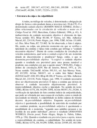 do texto: RT, 580:347, 415:242, 386:2 4 8 , 389:308 e 583:365;
JTACrimSP, 40:200, 73:397, 72:235 e 22:253.
• Estrutura da culpa e da culpabilidade
A todos, no tráfego de veículos, é determinada a obrigação de
dirigir de forma a não produzir danos a terceiros (art. 28 do CT). É o
denominado cuidado objetivo (RAMÓN MACIÁ GÓMEZ, Delitos y
faltas relacionados con la circulación de vehículos a motor en el
Código Penal de 1995, Barcelona, Cedecs Editorial, 1996, p. 41). A
inobservância do cuidado necessário objetivo é elemento do tipo.
Nesse sentido: STJ, REsp 40.180, 6ª Turma, rel. Min. Adhemar
Maciel, RJ, 224:110, Porto Alegre, jun. 1996; TJSP, ACrim 151.609,
rel. Des. Silva Pinto, RT, 721:402. Se foi observado, o fato é atípico.
Há, assim, na culpa, um primeiro momento em que se verifica a
tipicidade da conduta: é típica toda conduta que infringe o “cuidado
necessário objetivo”. Diante de certas condições de circulação de
veículos automotores, qual seria o cuidado exigível de um motorista
dotado de discernimento e prudência? Surge, então, o que se
denomina previsibilidade objetiva: “é exigível o cuidado objetivo
quando o resultado era previsível para uma pessoa razoável e
prudente, nas condições em que o agente atuou” (WELZEL, Culpa e
delitos de circulação, RDP, Rio de Janeiro, Borsoi, 1971, p. 25).
Nesse sentido: TACrimSP, ACrim 593.311, rel. Juiz Marrey Neto,
RT, 652:295; ACrim 560.017, rel. o então Juiz Sidnei Beneti,
RJDTACrimSP, 6:88; STJ, REsp 40.180, 6ª Turma, rel. Min. Adhemar
Maciel, RJ, 224:110, Porto Alegre, jun. 1996. O cuidado necessário
deve ser objetivamente previsível. É típica a conduta que deixou de
observar o cuidado necessário objetivamente previsível. A
imprevisibilidade objetiva exclui a tipicidade. No sentido do texto:
TJMG, RCrim 4.574, JM, 94:299; TJPR, ACrim 803/87, PJ, 28:266. A
verificação da tipicidade do fato constitui indício da antijuridicidade,
que pode ser afastada por suas causas de exclusão, como o estado de
necessidade no trânsito. A culpabilidade no delito culposo de trânsito
decorre da previsibilidade subjetiva. Enquanto na previsibilidade
objetiva é questionada a possibilidade de antevisão do resultado por
um condutor prudente, na previsibilidade subjetiva é questionada a
possibilidade de o motorista, “segundo suas aptidões pessoais e na
medida de seu poder individual”, prever o resultado (JOHANNES
WESSELS, Direito penal, Porto Alegre, Sérgio A. Fabris, Editor,
1976, p. 156). Quando o resultado era previsível para o sujeito, temos
a reprovabilidade da conduta, a culpabilidade. No sentido do texto:
TJMG, RCrim 4.574, JM, 94:299; TJMS, ACrim 219/89, RT, 661:308-
 