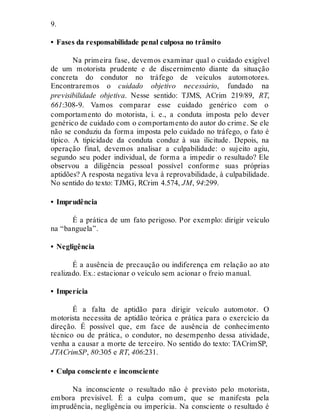 9.
• Fases da responsabilidade penal culposa no trânsito
Na primeira fase, devemos examinar qual o cuidado exigível
de um motorista prudente e de discernimento diante da situação
concreta do condutor no tráfego de veículos automotores.
Encontraremos o cuidado objetivo necessário, fundado na
previsibilidade objetiva. Nesse sentido: TJMS, ACrim 219/89, RT,
661:308-9. Vamos comparar esse cuidado genérico com o
comportamento do motorista, i. e., a conduta imposta pelo dever
genérico de cuidado com o comportamento do autor do crime. Se ele
não se conduziu da forma imposta pelo cuidado no tráfego, o fato é
típico. A tipicidade da conduta conduz à sua ilicitude. Depois, na
operação final, devemos analisar a culpabilidade: o sujeito agiu,
segundo seu poder individual, de forma a impedir o resultado? Ele
observou a diligência pessoal possível conforme suas próprias
aptidões? A resposta negativa leva à reprovabilidade, à culpabilidade.
No sentido do texto: TJMG, RCrim 4.574, JM, 94:299.
• Imprudência
É a prática de um fato perigoso. Por exemplo: dirigir veículo
na “banguela”.
• Negligência
É a ausência de precaução ou indiferença em relação ao ato
realizado. Ex.: estacionar o veículo sem acionar o freio manual.
• Imperícia
É a falta de aptidão para dirigir veículo automotor. O
motorista necessita de aptidão teórica e prática para o exercício da
direção. É possível que, em face de ausência de conhecimento
técnico ou de prática, o condutor, no desempenho dessa atividade,
venha a causar a morte de terceiro. No sentido do texto: TACrimSP,
JTACrimSP, 80:305 e RT, 406:231.
• Culpa consciente e inconsciente
Na inconsciente o resultado não é previsto pelo motorista,
embora previsível. É a culpa comum, que se manifesta pela
imprudência, negligência ou imperícia. Na consciente o resultado é
 