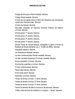 OBRAS DO AUTOR
Código de Processo Penal anotado, Saraiva.
Código Penal anotado, Saraiva.
Crimes de corrupção ativa e tráfico de influência nas transações
comerciais internacionais, Saraiva.
Crimes de trânsito, Saraiva.
Decisões anotadas do Supremo Tribunal Federal em matéria
criminal, Saraiva.
Direito penal, 1º volume, Saraiva.
Direito penal, 2º volume, Saraiva.
Direito penal, 3º volume, Saraiva.
Direito penal, 4º volume, Saraiva.
Direito Penal do Desarmamento; anotações à parte criminal do
Estatuto do Desarmamento (Lei n. 10.826, de 2003), Saraiva.
Imputação objetiva, Saraiva.
Lei Antitóxicos anotada, Saraiva.
Lei das Contravenções Penais anotada, Saraiva.
Lei dos Juizados Especiais Criminais anotada, Saraiva.
Novas questões criminais, Saraiva.
Novíssimas questões criminais, Saraiva.
O novo sistema penal, Saraiva.
Penas alternativas, Saraiva.
Prescrição penal, Saraiva.
Questões criminais, Saraiva.
Temas de direito criminal, 1ª série, Saraiva.
Temas de direito criminal, 2ª série, Saraiva.
Temas de direito criminal, 3ª série, Saraiva.
Teoria do domínio do fato no concurso de pessoas, Saraiva.
Tráfico internacional de mulheres e crianças — Brasil, Saraiva.
 