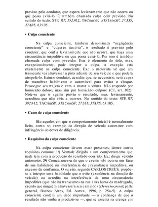 previsto pelo condutor, que espera levianamente que não ocorra ou
que possa evitá-lo. É também chamada culpa com previsão. No
sentido do texto: STF, RT, 592:412; TACrimSP, JTACrimSP, 27:335;
JTARS, 63:105.
• Culpa consciente
Na culpa consciente, também denominada “negligência
consciente” e “culpa ex lascivia”, o resultado é previsto pelo
condutor, que confia levianamente que não ocorra, que haja uma
circunstância impeditiva ou que possa evitá-lo. Por isso é também
chamada culpa com previsão. Esta é elemento do dolo, mas,
excepcionalmente, pode integrar a culpa. A exceção está
exatamente na culpa consciente. Ex.: o motorista vê que um
transeunte vai atravessar a pista adiante de seu veículo e que poderá
atropelá-lo. Exímio condutor, acredita que, se necessário, será capaz
de manobrar habilmente o automóvel para evitar o choque.
Prossegue seu trajeto e vem a matar a vítima. Não responde por
homicídio doloso, mas sim por homicídio culposo (CT, art. 302).
Note-se que o agente previu o resultado, mas, levianamente,
acreditou que não viria a ocorrer. No sentido do texto: STF, RT,
592:412; TACrimSP, JTACrimSP, 27:335; JTARS, 63:105.
• Casos de culpa consciente
São aqueles em que o comportamento inicial é normalmente
lícito, como no exemplo da direção de veículo automotor com
infringência do dever de diligência.
• Requisitos da culpa consciente
Na culpa consciente devem estar presentes, dentre outros
requisitos comuns: 1º) Vontade dirigida a um comportamento que
nada tem com a produção do resultado ocorrido. Ex.: dirigir veículo
automotor. 2º) Crença sincera de que o evento não ocorra em face
de sua habilidade ou interferência de circunstância impeditiva, ou
excesso de confiança. O sujeito, segundo CARLOS CREUS, propõe-
se a interpor uma habilidade que o evite (excelência na direção de
veículo) ou acredita na interferência de uma circunstância
impeditiva (que não há transeuntes na rua altas horas da madrugada,
crendo que ninguém atravessará seu caminho) (Derecho penal; parte
general, Buenos Aires, Ed. Astrea, 1996, p. 254-5). A culpa
consciente contém um dado importante — a confiança de que o
resultado não venha a produzir-se —, que se assenta na crença em
 