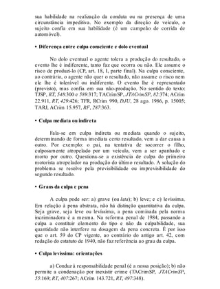 sua habilidade na realização da conduta ou na presença de uma
circunstância impeditiva. No exemplo da direção de veículo, o
sujeito confia em sua habilidade (é um campeão de corrida de
automóvel).
• Diferença entre culpa consciente e dolo eventual
No dolo eventual o agente tolera a produção do resultado, o
evento lhe é indiferente, tanto faz que ocorra ou não. Ele assume o
risco de produzi-lo (CP, art. 18, I, parte final). Na culpa consciente,
ao contrário, o agente não quer o resultado, não assume o risco nem
ele lhe é tolerável ou indiferente. O evento lhe é representado
(previsto), mas confia em sua não-produção. No sentido do texto:
TJSP, RT, 548:300 e 589:317; TACrimSP, JTACrimSP, 82:374; ACrim
22.911, RT, 429:426; TFR, RCrim 990, DJU, 28 ago. 1986, p. 15005;
TARJ, ACrim 15.957, RF, 287:363.
• Culpa mediata ou indireta
Fala-se em culpa indireta ou mediata quando o sujeito,
determinando de forma imediata certo resultado, vem a dar causa a
outro. Por exemplo: o pai, na tentativa de socorrer o filho,
culposamente atropelado por um veículo, vem a ser apanhado e
morto por outro. Questiona-se a existência de culpa do primeiro
motorista atropelador na produção do último resultado. A solução do
problema se resolve pela previsibilidade ou imprevisibilidade do
segundo resultado.
• Graus da culpa e pena
A culpa pode ser: a) grave (ou lata); b) leve; e c) levíssima.
Em relação à pena abstrata, não há distinção quantitativa da culpa.
Seja grave, seja leve ou levíssima, a pena cominada pela norma
incriminadora é a mesma. Na reforma penal de 1984, passando a
culpa a constituir elemento do tipo e não da culpabilidade, sua
quantidade não interfere na dosagem da pena concreta. É por isso
que o art. 59 do CP vigente, ao contrário do antigo art. 42, com
redação do estatuto de 1940, não faz referência ao grau da culpa.
• Culpa levíssima: orientações
a) Conduz à responsabilidade penal (é a nossa posição); b) não
permite a condenação por inexistir crime (TACrimSP, JTACrimSP,
55:169; RT, 407:267; ACrim 143.721, RT, 497:348).
 