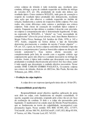 crime culposo de trânsito é todo motorista que, mediante uma
conduta, infringe o grau de cuidado requerido no âmbito de tráfego
de veículos (CT, art. 28), produzindo de modo não doloso um
resultado típico. Como ensinava WELZEL, todo grau de causação a
respeito do resultado típico produzido não dolosamente, mediante
uma ação que não observa o cuidado requerido no âmbito de
relação, fundamenta a autoria do respectivo delito culposo. Por essa
razão, não existe diferença entre autores e partícipes nos crimes
culposos. Toda classe de causação do resultado típico culposo é
autoria. Enquanto no tipo doloso a conduta é descrita com precisão,
no culposo o comportamento não é determinado legalmente. O tipo,
na expressão de WELZEL, é “aberto” ou “com necessidade de
complemento” (Derecho penal alemán, trad. Juan Bustos Ramírez e
Sérgio Yáñez Pérez, Santiago, Ed. Jurídica de Chile, 1970, p. 143 e
187). Assim, enquanto na forma dolosa o tipo do homicídio
determina precisamente a conduta do sujeito (“matar alguém” —
CP, art. 121, caput), na forma culposa cometida no trânsito o tipo não
precisa o comportamento (“praticar homicídio culposo na direção de
veículo automotor”). Essa norma aberta necessita ser
complementada pelo Juiz, de acordo com o seguinte critério: age
culposamente quem não observa o cuidado necessário no tráfego de
veículos. Assim, é típica toda conduta que descumpre esse cuidado,
produzindo o resultado objetivamente previsível. Em face disso, autor
é todo aquele que descumpre o cuidado objetivo necessário. Nesse
sentido: JOSÉ CARLOS GOBBIS PAGLIUCA, Co-autoria culposa
nos crimes de trânsito, Boletim do IBCCrim, São Paulo, Revista dos
Tribunais, jan. 2002, 110:13.
• Proibição da culpa implícita
A culpa deve ser expressa (parágrafo único do art. 18 do CP).
• Responsabilidade penal objetiva
Responsabilidade penal objetiva significa aplicação de pena
sem dolo ou culpa, com fundamento na simples causalidade. O
sujeito, segundo esse princípio, responde pelo crime tão-só em face
da realização da conduta. O dolo e a culpa são presumidos pelo
legislador. É inadmissível no estado atual do Direito Penal brasileiro,
que se fundamenta na teoria da culpabilidade, incompatível com
presunções legais. Nesse sentido: STF, RHC 65.995, RTJ, 127:877;
TACrimSP, ACrim 500.791, RJDTACrimSP, 3:107; STJ, REsp 95.934,
6ª Turma, rel. Min. Vicente Leal, RT, 745:533.
 