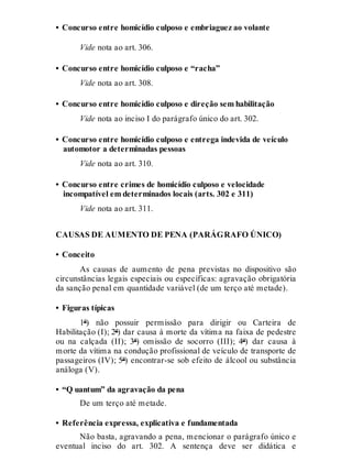 • Concurso entre homicídio culposo e embriaguez ao volante
Vide nota ao art. 306.
• Concurso entre homicídio culposo e “racha”
Vide nota ao art. 308.
• Concurso entre homicídio culposo e direção sem habilitação
Vide nota ao inciso I do parágrafo único do art. 302.
• Concurso entre homicídio culposo e entrega indevida de veículo
automotor a determinadas pessoas
Vide nota ao art. 310.
• Concurso entre crimes de homicídio culposo e velocidade
incompatível em determinados locais (arts. 302 e 311)
Vide nota ao art. 311.
CAUSAS DE AUMENTO DE PENA (PARÁGRAFO ÚNICO)
• Conceito
As causas de aumento de pena previstas no dispositivo são
circunstâncias legais especiais ou específicas: agravação obrigatória
da sanção penal em quantidade variável (de um terço até metade).
• Figuras típicas
1ª) não possuir permissão para dirigir ou Carteira de
Habilitação (I); 2ª) dar causa à morte da vítima na faixa de pedestre
ou na calçada (II); 3ª) omissão de socorro (III); 4ª) dar causa à
morte da vítima na condução profissional de veículo de transporte de
passageiros (IV); 5ª) encontrar-se sob efeito de álcool ou substância
análoga (V).
• “Q uantum” da agravação da pena
De um terço até metade.
• Referência expressa, explicativa e fundamentada
Não basta, agravando a pena, mencionar o parágrafo único e
eventual inciso do art. 302. A sentença deve ser didática e
 
