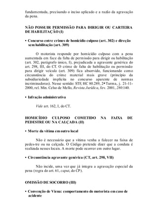 fundamentada, precisando o inciso aplicado e a razão da agravação
da pena.
NÃO POSSUIR PERMISSÃO PARA DIRIGIR OU CARTEIRA
DE HABILITAÇÃO (I)
• Concurso entre crimes de homicídio culposo (art. 302) e direção
sem habilitação (art. 309)
O motorista responde por homicídio culposo com a pena
aumentada em face da falta de permissão para dirigir ou habilitação
(art. 302, parágrafo único, I), prejudicada a agravante genérica do
art. 298, III, do CT. O crime de falta de habilitação ou permissão
para dirigir veículo (art. 309) fica absorvido, funcionando como
circunstância do crime material mais grave (princípio da
subsidiariedade implícita no concurso aparente de normas
incriminadoras). Nesse sentido: STF, HC 80.289, 2ª Turma, j. 21-11-
2000, rel. Min. Celso de Mello, Revista Jurídica, fev. 2001, 280:140.
• Infração administrativa
Vide art. 162, I, do CT.
HOMICÍDIO CULPOSO COMETIDO NA FAIXA DE
PEDESTRE OU NA CALÇADA (II)
• Morte da vítima em outro local
Não é necessário que a vítima venha a falecer na faixa de
pedes-tre ou na calçada. O Código pretende dizer que a conduta é
realizada nesses locais. A morte pode ocorrer em outro lugar.
• Circunstância agravante genérica (CT, art. 298, VII)
Não incide, uma vez que já integra a agravação especial da
pena (regra do art. 61, caput, do CP).
OMISSÃO DE SOCORRO (III)
• Convenção de Viena: comportamento do motorista em caso de
acidente
 