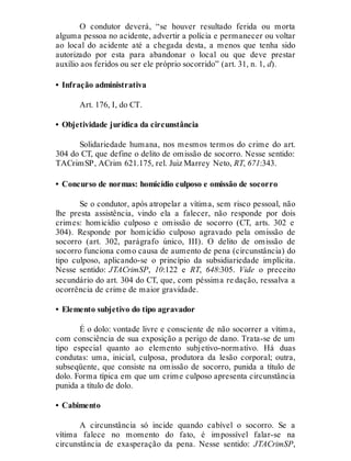 O condutor deverá, “se houver resultado ferida ou morta
alguma pessoa no acidente, advertir a polícia e permanecer ou voltar
ao local do acidente até a chegada desta, a menos que tenha sido
autorizado por esta para abandonar o local ou que deve prestar
auxílio aos feridos ou ser ele próprio socorrido” (art. 31, n. 1, d).
• Infração administrativa
Art. 176, I, do CT.
• Objetividade jurídica da circunstância
Solidariedade humana, nos mesmos termos do crime do art.
304 do CT, que define o delito de omissão de socorro. Nesse sentido:
TACrimSP, ACrim 621.175, rel. Juiz Marrey Neto, RT, 671:343.
• Concurso de normas: homicídio culposo e omissão de socorro
Se o condutor, após atropelar a vítima, sem risco pessoal, não
lhe presta assistência, vindo ela a falecer, não responde por dois
crimes: homicídio culposo e omissão de socorro (CT, arts. 302 e
304). Responde por homicídio culposo agravado pela omissão de
socorro (art. 302, parágrafo único, III). O delito de omissão de
socorro funciona como causa de aumento de pena (circunstância) do
tipo culposo, aplicando-se o princípio da subsidiariedade implícita.
Nesse sentido: JTACrimSP, 10:122 e RT, 648:305. Vide o preceito
secundário do art. 304 do CT, que, com péssima re dação, ressalva a
ocorrência de crime de maior gravidade.
• Elemento subjetivo do tipo agravador
É o dolo: vontade livre e consciente de não socorrer a vítima,
com consciência de sua exposição a perigo de dano. Trata-se de um
tipo especial quanto ao elemento subjetivo-normativo. Há duas
condutas: uma, inicial, culposa, produtora da lesão corporal; outra,
subseqüente, que consiste na omissão de socorro, punida a título de
dolo. Forma típica em que um crime culposo apresenta circunstância
punida a título de dolo.
• Cabimento
A circunstância só incide quando cabível o socorro. Se a
vítima falece no momento do fato, é impossível falar-se na
circunstância de exasperação da pena. Nesse sentido: JTACrimSP,
 
